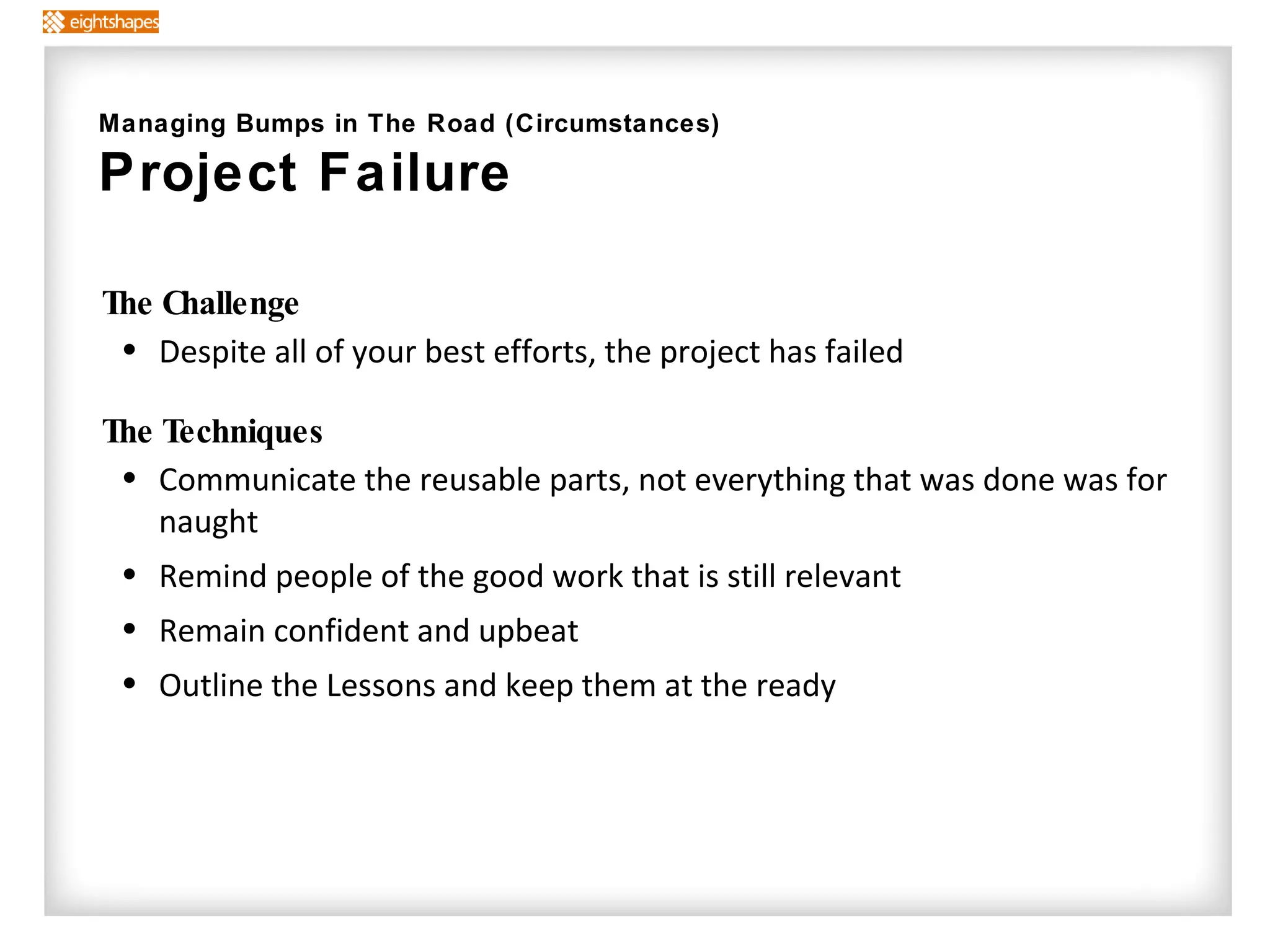 The Challenge Despite all of your best efforts, the project has failed The Techniques   Communicate the reusable parts, not everything that was done was for naught Remind people of the good work that is still relevant Remain confident and upbeat Outline the Lessons and keep them at the ready Managing Bumps in The Road (Circumstances) Project Failure 