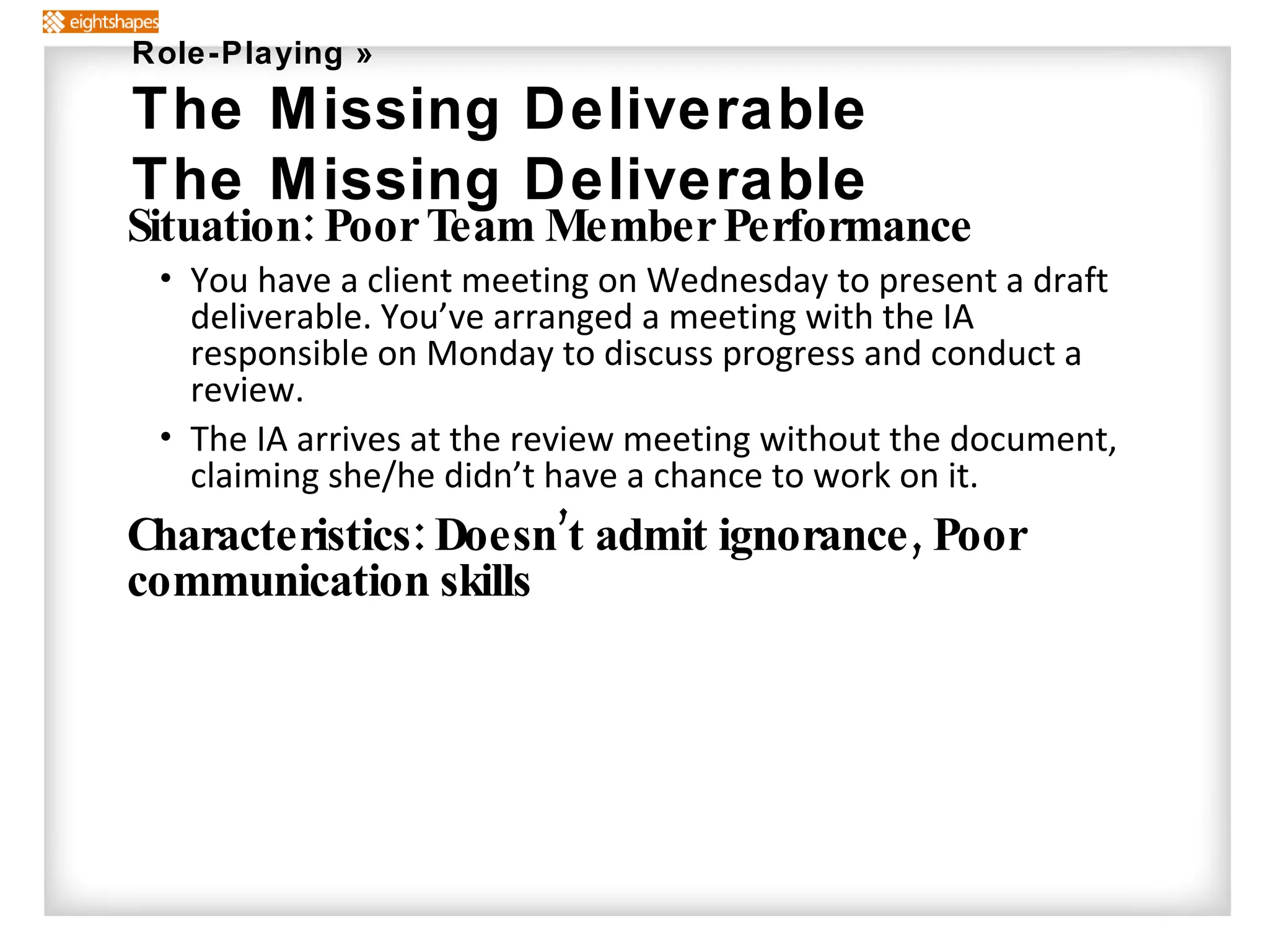 Situation: Poor Team Member Performance You have a client meeting on Wednesday to present a draft deliverable. You’ve arranged a meeting with the IA responsible on Monday to discuss progress and conduct a review. The IA arrives at the review meeting without the document, claiming she/he didn’t have a chance to work on it. Characteristics: Doesn’t admit ignorance, Poor communication skills Role-Playing » The Missing Deliverable The Missing Deliverable 