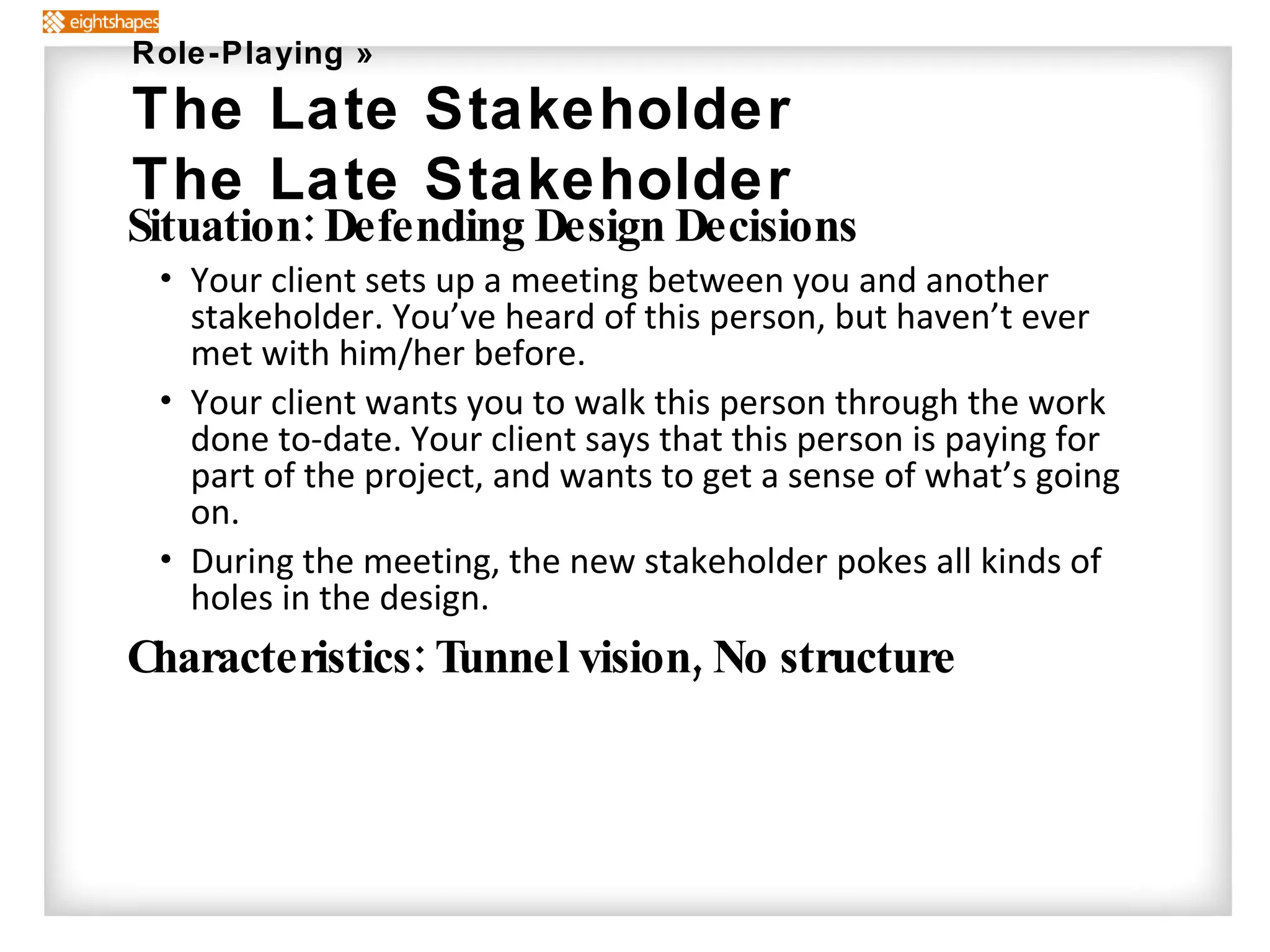 Situation: Defending Design Decisions Your client sets up a meeting between you and another stakeholder. You’ve heard of this person, but haven’t ever met with him/her before. Your client wants you to walk this person through the work done to-date. Your client says that this person is paying for part of the project, and wants to get a sense of what’s going on. During the meeting, the new stakeholder pokes all kinds of holes in the design. Characteristics: Tunnel vision, No structure Role-Playing » The Late Stakeholder The Late Stakeholder 