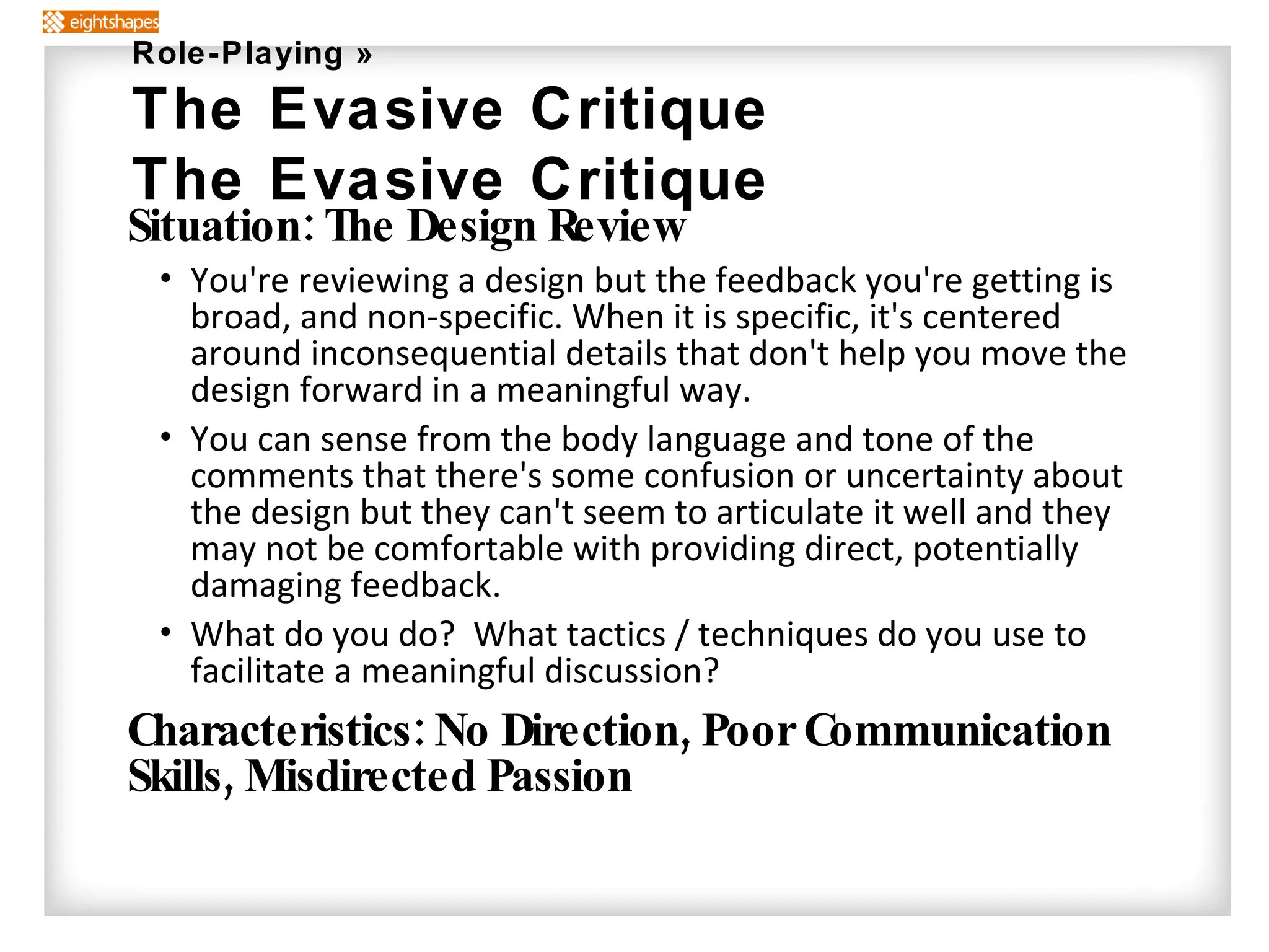 Situation: The Design Review You're reviewing a design but the feedback you're getting is broad, and non-specific. When it is specific, it's centered around inconsequential details that don't help you move the design forward in a meaningful way. You can sense from the body language and tone of the comments that there's some confusion or uncertainty about the design but they can't seem to articulate it well and they may not be comfortable with providing direct, potentially damaging feedback. What do you do?  What tactics / techniques do you use to facilitate a meaningful discussion? Characteristics: No Direction, Poor Communication Skills, Misdirected Passion Role-Playing » The Evasive Critique The Evasive Critique 