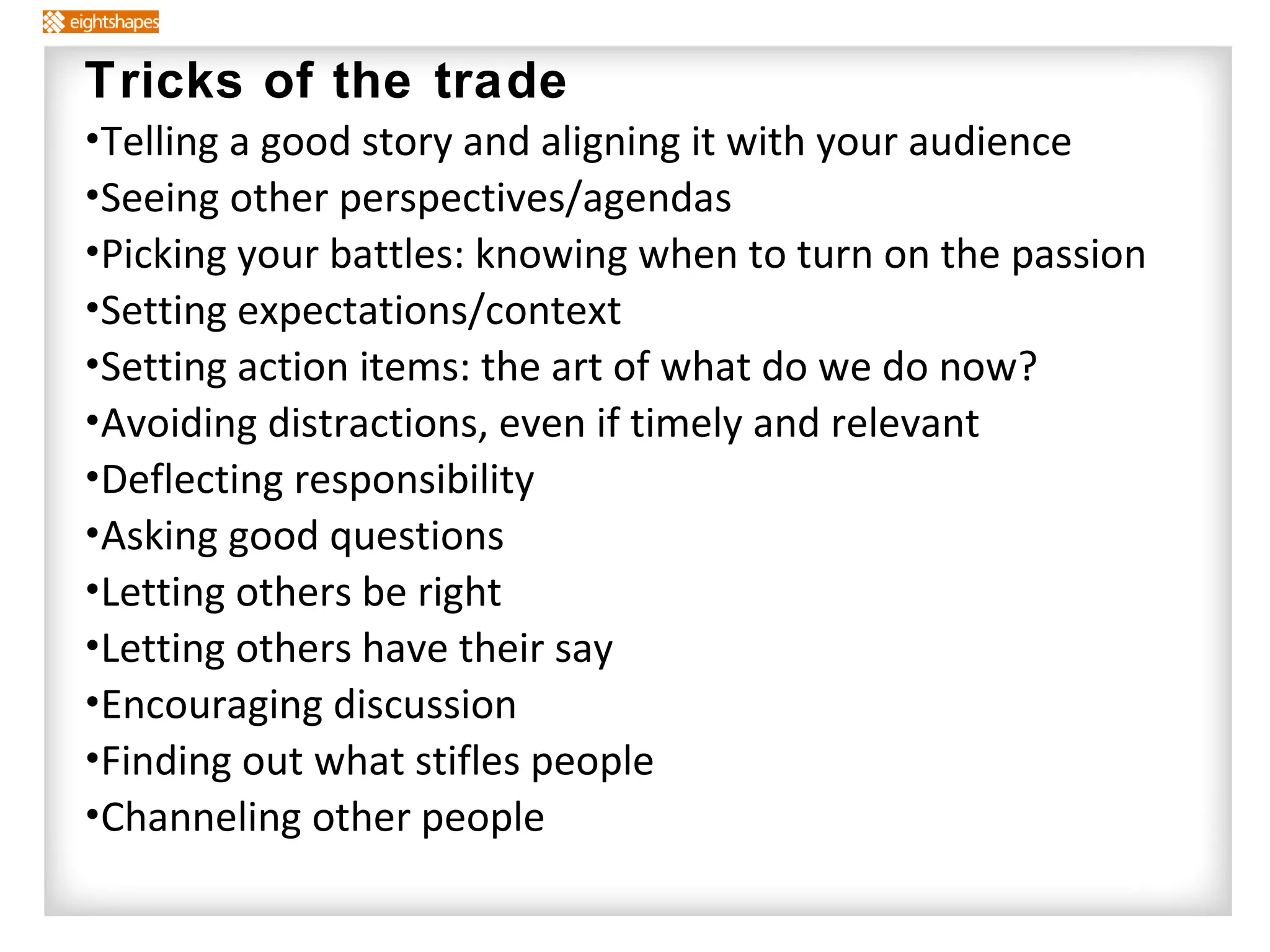 Tricks of the trade Telling a good story and aligning it with your audience Seeing other perspectives/agendas Picking your battles: knowing when to turn on the passion Setting expectations/context Setting action items: the art of what do we do now? Avoiding distractions, even if timely and relevant Deflecting responsibility Asking good questions Letting others be right Letting others have their say Encouraging discussion Finding out what stifles people Channeling other people 