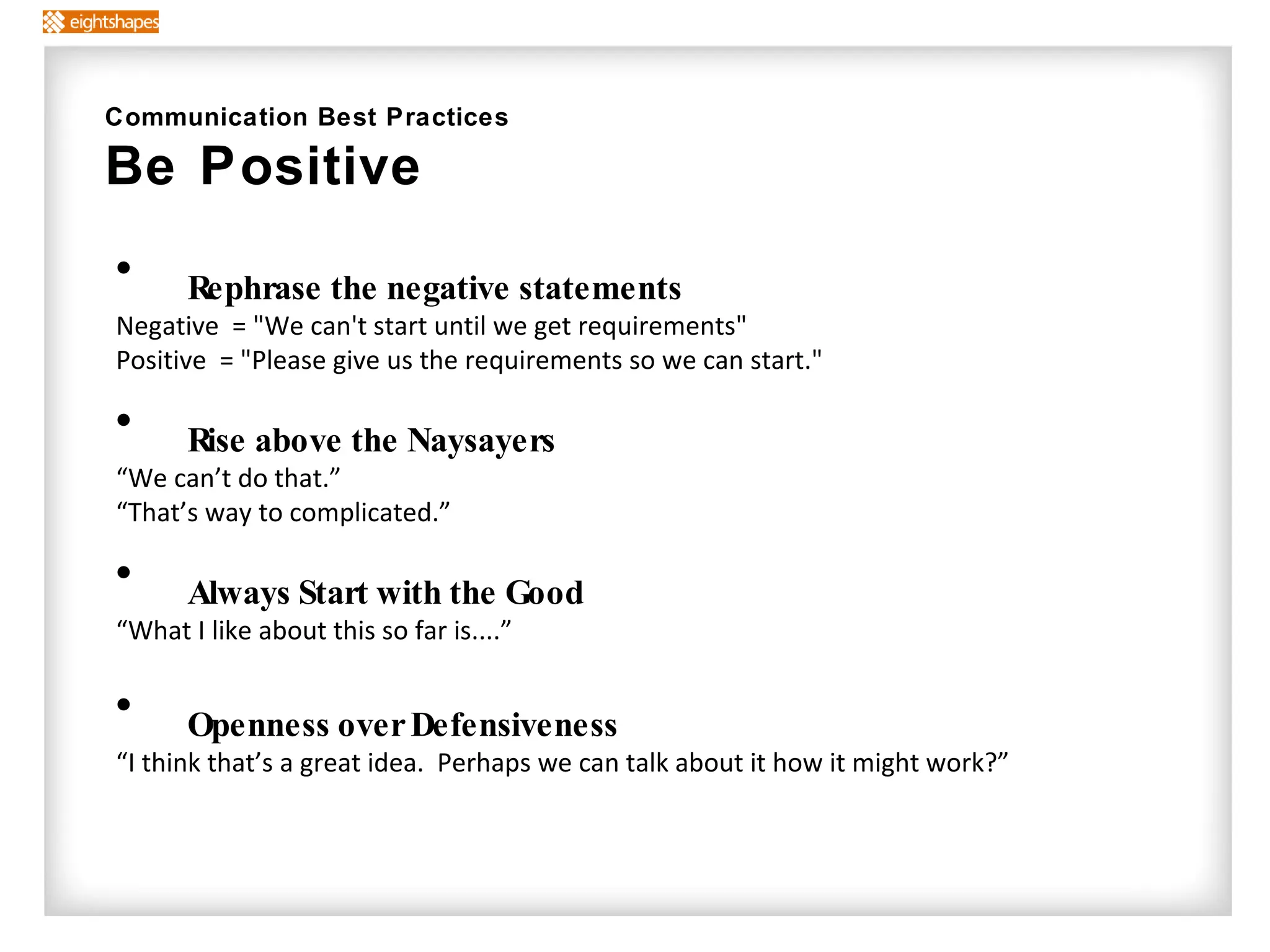 Rephrase the negative statements Negative  = "We can't start until we get requirements" Positive  = "Please give us the requirements so we can start." Rise above the Naysayers “ We can’t do that.”  “ That’s way to complicated.” Always Start with the Good “ What I like about this so far is....” Openness over Defensiveness “ I think that’s a great idea.  Perhaps we can talk about it how it might work?” Communication Best Practices Be Positive 