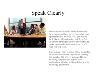 Speak Clearly Your communication skills determine how people will perceive you, after your appearance of course. You can easily look like a million bucks, but if you're unable to stitch together a few words to make up an adequate sentence, you'll lose major points. An eloquent man is more likely to get far in life because he is capable of making the most of his conversations. He can beautify, amplify and impress his colleagues with his million-dollar words and witty comments.                 