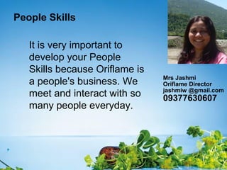 People Skills
It is very important to
develop your People
Skills because Oriflame is
a people's business. We
meet and interact with so
many people everyday.
Mrs Jashmi
Oriflame Director
jashmiw @gmail.com
09377630607
 