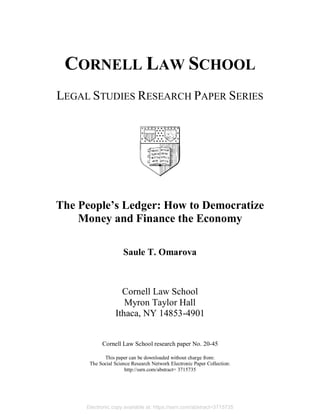 CORNELL LAW SCHOOL
LEGAL STUDIES RESEARCH PAPER SERIES
The People’s Ledger: How to Democratize
Money and Finance the Economy
Saule T. Omarova
Cornell Law School
Myron Taylor Hall
Ithaca, NY 14853-4901
Cornell Law School research paper No. 20-45
This paper can be downloaded without charge from:
The Social Science Research Network Electronic Paper Collection:
http://ssrn.com/abstract= 3715735
Electronic copy available at: https://ssrn.com/abstract=3715735
 