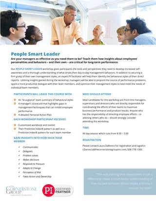 People Smart Leader
Are your managers as effective as you need them to be? Teach them how insights about employees’
personalities and behaviors – and their own – are critical for long-term performance.
Our PEOPLE SMART LEADER workshop gives participants the tools and perspectives they need to develop increased self-
awareness and a thorough understanding of what drives their day-to-day management behaviors. In addition to securing a
firm grasp of their own management styles, an expert PI facilitator will help them identify the behavioral styles of their direct
reports. Utilizing insights gained during the workshop, managers will be able to pinpoint the source of performance problems,
spark a more productive dialogue with their team members, and optimize their management styles to best meet the needs of
individual team members.
PARTICIPANTS WILL LEAVE THIS COURSE WITH:
 An “at-a-glance” team summary of behavioral styles
 A manager’s scorecard that highlights gaps in
management techniques that can inhibit employee
performance
 A detailed Personal Action Plan
EACH WORKSHOP PARTICIPANT RECEIVES:
 Customized workbook and tool-kit
 Their Predictive Index® pattern as well as a
Predictive Index® pattern for each team member
GAIN INSIGHTS INTO HOW EACH TEAM
MEMBER:
 Communicates
 Delegates
 Problem solves
 Makes decisions
 Responds to Pressure
 Adapts to Change
 Perception of Risk
 Takes Action and Ownership
WHO SHOULD ATTEND
Ideal candidates for this workshop are front-line managers,
supervisors and directors who are directly responsible for
coordinating the efforts of their teams to maximize
business performance and produce results. Anyone who
has the responsibility of directing employee efforts – or
advising others who do – should strongly consider
attending this workshop.
TIME
All day session which runs from 8:30 – 5:00
REGISTRATION
Please contact Laura DaRonco for registration and logistics:
LDaronco@thecornerstonegroupinc.com, 508-778-1300.
 