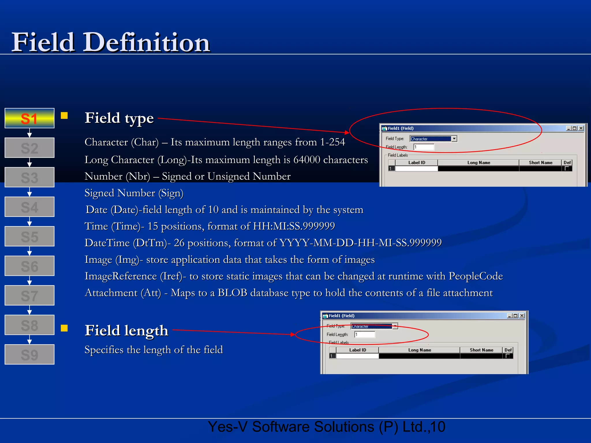 10Yes-V Software Solutions (P) Ltd.,
Field DefinitionField Definition
 Field typeField type
Character (Char) – Its maximum length ranges from 1-254Character (Char) – Its maximum length ranges from 1-254
Long Character (Long)-Its maximum length is 64000 charactersLong Character (Long)-Its maximum length is 64000 characters
Number (Nbr) – Signed or Unsigned NumberNumber (Nbr) – Signed or Unsigned Number
Signed Number (Sign)Signed Number (Sign)
Date (Date)-field length of 10 and is maintained by the systemDate (Date)-field length of 10 and is maintained by the system
Time (Time)- 15 positions, format of HH:MI:SS.999999Time (Time)- 15 positions, format of HH:MI:SS.999999
DateTime (DtTm)- 26 positions, format of YYYY-MM-DD-HH-MI-SS.999999DateTime (DtTm)- 26 positions, format of YYYY-MM-DD-HH-MI-SS.999999
Image (Img)- store application data that takes the form of imagesImage (Img)- store application data that takes the form of images
ImageReference (Iref)- to store static images that can be changed at runtime with PeopleCodeImageReference (Iref)- to store static images that can be changed at runtime with PeopleCode
Attachment (Att) - Maps to a BLOB database type to hold the contents of a file attachmentAttachment (Att) - Maps to a BLOB database type to hold the contents of a file attachment
 Field lengthField length
Specifies the length of the fieldSpecifies the length of the field
S8
S9
S7
S6
S5
S4
S3
S2
S1
 