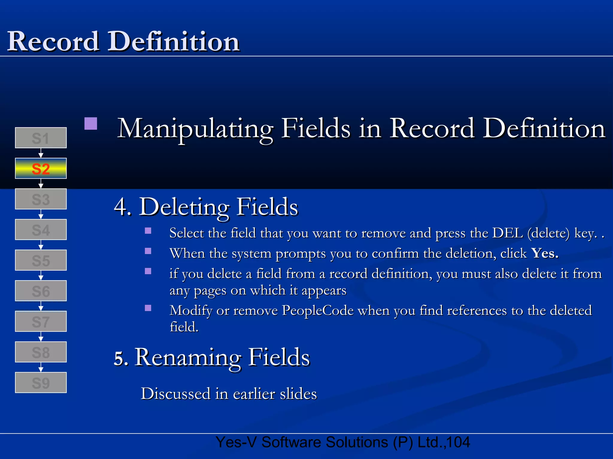 104Yes-V Software Solutions (P) Ltd.,
Record DefinitionRecord Definition
 Manipulating Fields in Record DefinitionManipulating Fields in Record Definition
4. Deleting Fields4. Deleting Fields
 Select the field that you want to remove and press the DEL (delete) key. .Select the field that you want to remove and press the DEL (delete) key. .
 When the system prompts you to confirm the deletion, clickWhen the system prompts you to confirm the deletion, click Yes.Yes.
 if you delete a field from a record definition, you must also delete it fromif you delete a field from a record definition, you must also delete it from
any pages on which it appearsany pages on which it appears
 Modify or remove PeopleCode when you find references to the deletedModify or remove PeopleCode when you find references to the deleted
field.field.
5.5. Renaming FieldsRenaming Fields
Discussed in earlier slidesDiscussed in earlier slides
S8
S9
S7
S6
S5
S4
S3
S2
S1
 