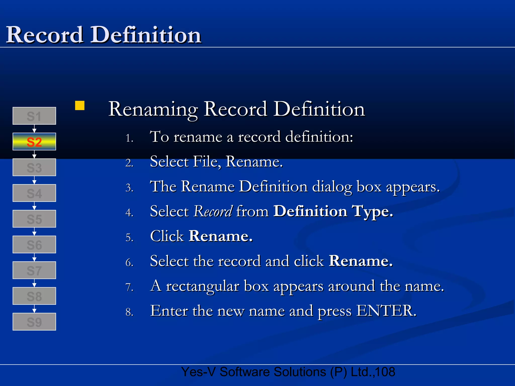 108Yes-V Software Solutions (P) Ltd.,
Record DefinitionRecord Definition
 Renaming Record DefinitionRenaming Record Definition
1.1. To rename a record definition:To rename a record definition:
2.2. Select File, Rename.Select File, Rename.
3.3. The Rename Definition dialog box appears.The Rename Definition dialog box appears.
4.4. SelectSelect RecordRecord fromfrom Definition Type.Definition Type.
5.5. ClickClick Rename.Rename.
6.6. Select the record and clickSelect the record and click Rename.Rename.
7.7. A rectangular box appears around the name.A rectangular box appears around the name.
8.8. Enter the new name and press ENTER.Enter the new name and press ENTER.
S8
S9
S7
S6
S5
S4
S3
S2
S1
 