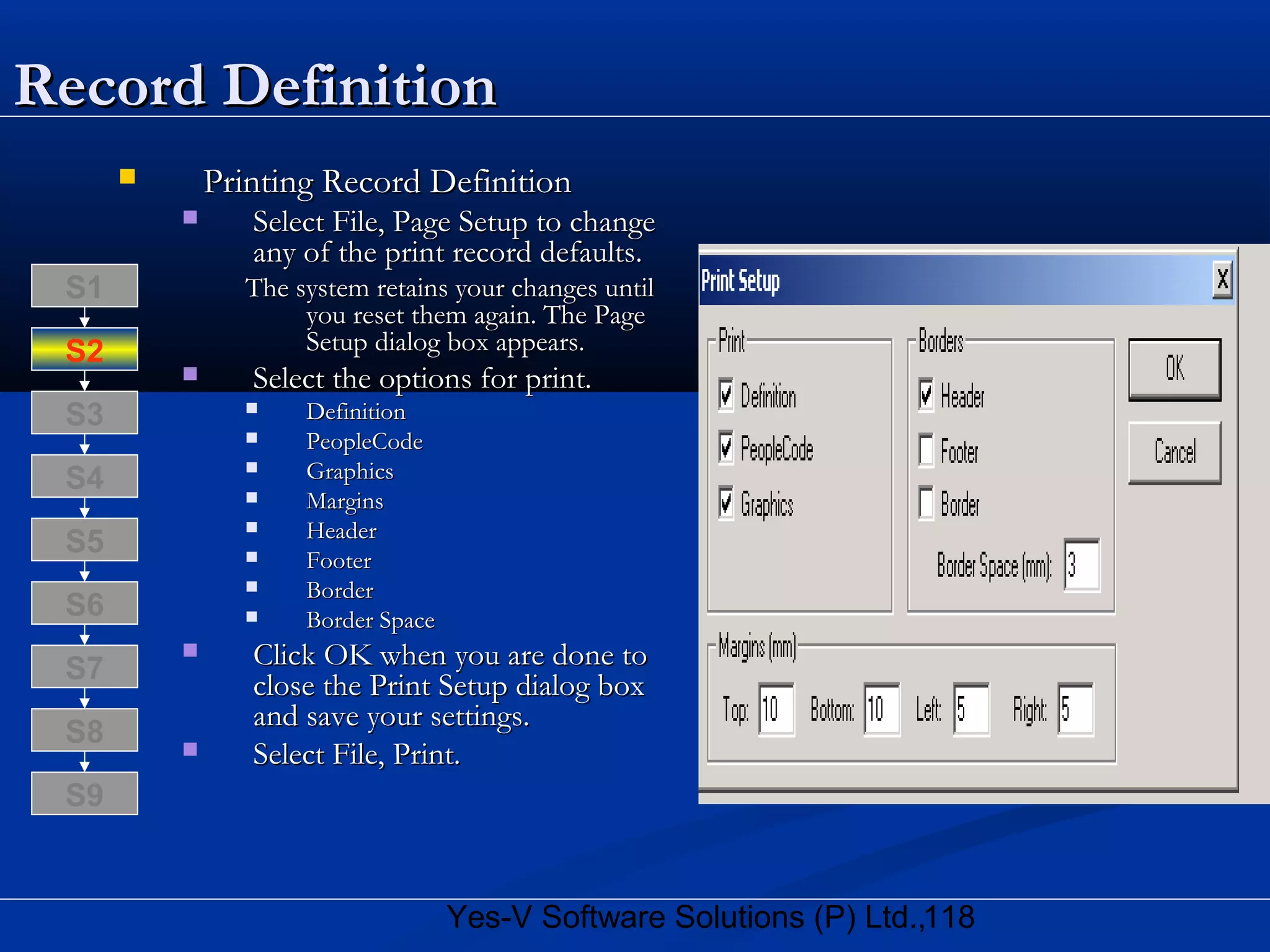 118Yes-V Software Solutions (P) Ltd.,
Record DefinitionRecord Definition
 Printing Record DefinitionPrinting Record Definition
 Select File, Page Setup to changeSelect File, Page Setup to change
any of the print record defaults.any of the print record defaults.
The system retains your changes untilThe system retains your changes until
you reset them again. The Pageyou reset them again. The Page
Setup dialog box appears.Setup dialog box appears.
 Select the options for print.Select the options for print.
 DefinitionDefinition
 PeopleCodePeopleCode
 GraphicsGraphics
 MarginsMargins
 HeaderHeader
 FooterFooter
 BorderBorder
 Border SpaceBorder Space
 Click OK when you are done toClick OK when you are done to
close the Print Setup dialog boxclose the Print Setup dialog box
and save your settings.and save your settings.
 Select File, Print.Select File, Print.
S8
S9
S7
S6
S5
S4
S3
S2
S1
 