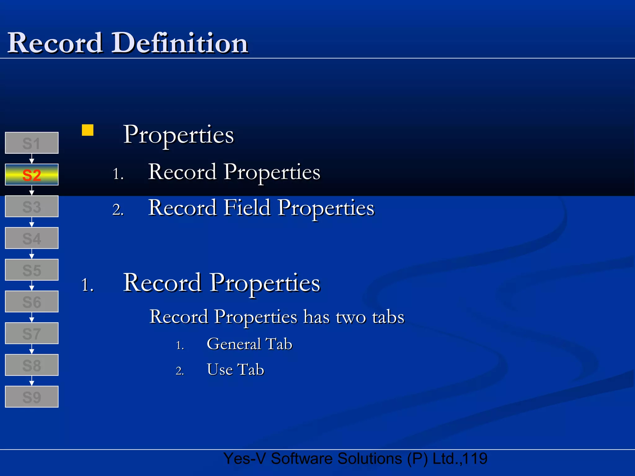 119Yes-V Software Solutions (P) Ltd.,
Record DefinitionRecord Definition
 PropertiesProperties
1.1. Record PropertiesRecord Properties
2.2. Record Field PropertiesRecord Field Properties
1.1. Record PropertiesRecord Properties
Record Properties has two tabsRecord Properties has two tabs
1.1. General TabGeneral Tab
2.2. Use TabUse TabS8
S9
S7
S6
S5
S4
S3
S2
S1
 