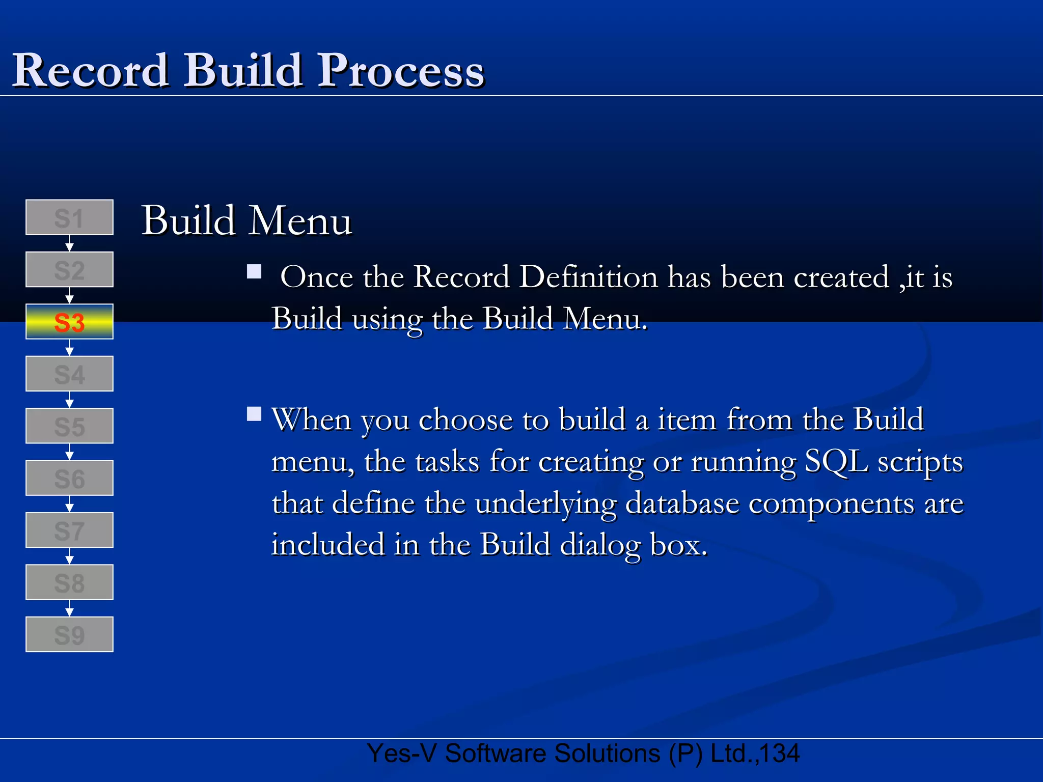 134Yes-V Software Solutions (P) Ltd.,
Record Build ProcessRecord Build Process
Build MenuBuild Menu
 Once the Record Definition has been created ,it isOnce the Record Definition has been created ,it is
Build using the Build Menu.Build using the Build Menu.
 When you choose to build a item from the BuildWhen you choose to build a item from the Build
menu, the tasks for creating or running SQL scriptsmenu, the tasks for creating or running SQL scripts
that define the underlying database components arethat define the underlying database components are
included in the Build dialog box.included in the Build dialog box.
S8
S9
S7
S6
S5
S4
S3
S2
S1
 