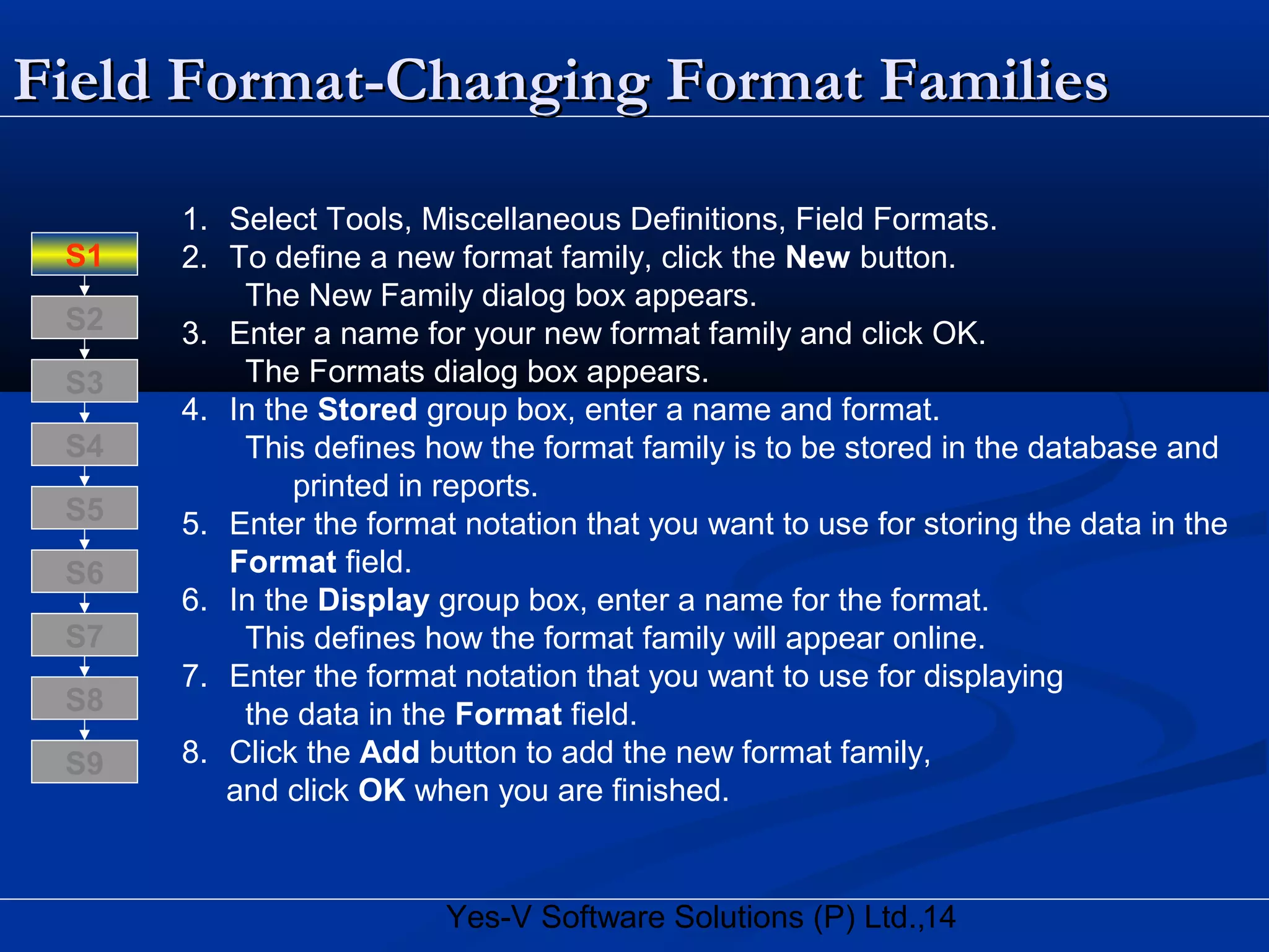 14Yes-V Software Solutions (P) Ltd.,
Field Format-Changing Format FamiliesField Format-Changing Format Families
1. Select Tools, Miscellaneous Definitions, Field Formats.
2. To define a new format family, click the New button.
The New Family dialog box appears.
3. Enter a name for your new format family and click OK.
The Formats dialog box appears.
4. In the Stored group box, enter a name and format.
This defines how the format family is to be stored in the database and
printed in reports.
5. Enter the format notation that you want to use for storing the data in the
Format field.
6. In the Display group box, enter a name for the format.
This defines how the format family will appear online.
7. Enter the format notation that you want to use for displaying
the data in the Format field.
8. Click the Add button to add the new format family,
and click OK when you are finished.
S8
S9
S7
S6
S5
S4
S3
S2
S1
 