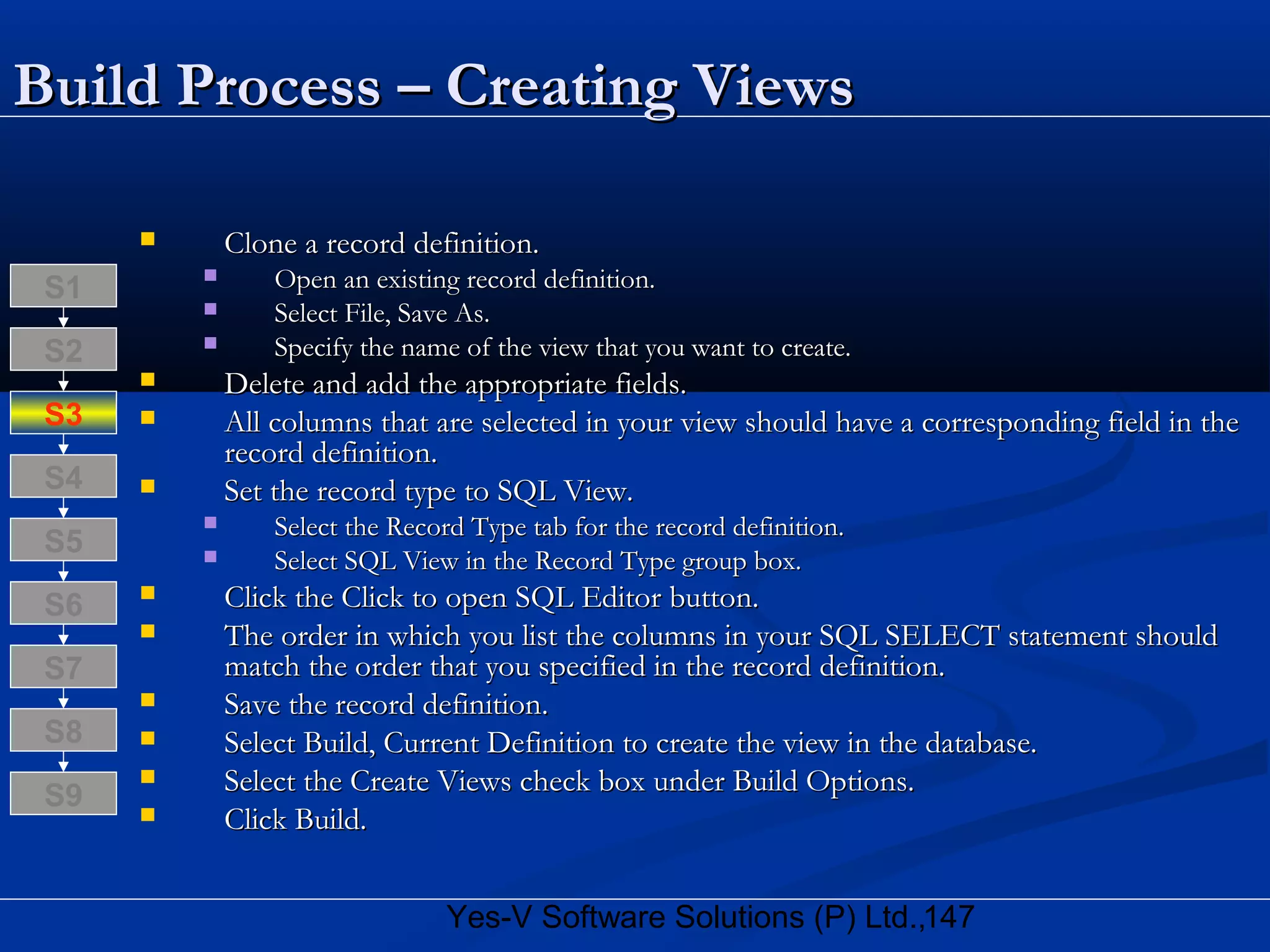 147Yes-V Software Solutions (P) Ltd.,
Build Process – Creating ViewsBuild Process – Creating Views
 Clone a record definition.Clone a record definition.
 Open an existing record definition.Open an existing record definition.
 Select File, Save As.Select File, Save As.
 Specify the name of the view that you want to create.Specify the name of the view that you want to create.
 Delete and add the appropriate fields.Delete and add the appropriate fields.
 All columns that are selected in your view should have a corresponding field in theAll columns that are selected in your view should have a corresponding field in the
record definition.record definition.
 Set the record type to SQL View.Set the record type to SQL View.
 Select the Record Type tab for the record definition.Select the Record Type tab for the record definition.
 Select SQL View in the Record Type group box.Select SQL View in the Record Type group box.
 Click the Click to open SQL Editor button.Click the Click to open SQL Editor button.
 The order in which you list the columns in your SQL SELECT statement shouldThe order in which you list the columns in your SQL SELECT statement should
match the order that you specified in the record definition.match the order that you specified in the record definition.
 Save the record definition.Save the record definition.
 Select Build, Current Definition to create the view in the database.Select Build, Current Definition to create the view in the database.
 Select the Create Views check box under Build Options.Select the Create Views check box under Build Options.
 Click Build.Click Build.
S8
S9
S7
S6
S5
S4
S3
S2
S1
 