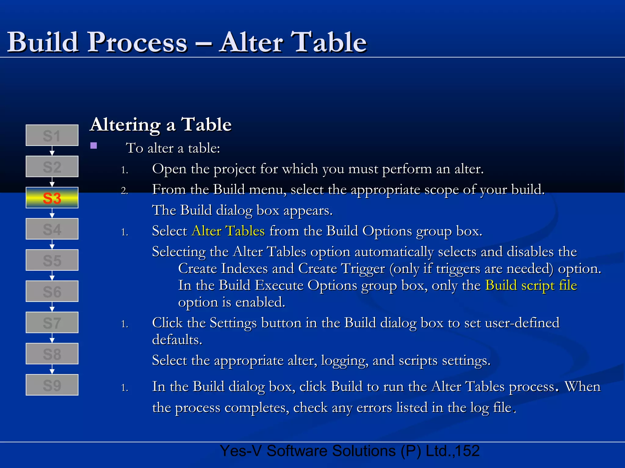 152Yes-V Software Solutions (P) Ltd.,
Build Process – Alter TableBuild Process – Alter Table
Altering a TableAltering a Table
 To alter a table:To alter a table:
1.1. Open the project for which you must perform an alter.Open the project for which you must perform an alter.
2.2. From the Build menu, select the appropriate scope of your build.From the Build menu, select the appropriate scope of your build.
The Build dialog box appears.The Build dialog box appears.
1.1. SelectSelect Alter TablesAlter Tables from the Build Options group box.from the Build Options group box.
Selecting the Alter Tables option automatically selects and disables theSelecting the Alter Tables option automatically selects and disables the
Create Indexes and Create Trigger (only if triggers are needed) option.Create Indexes and Create Trigger (only if triggers are needed) option.
In the Build Execute Options group box, only theIn the Build Execute Options group box, only the Build script fileBuild script file
option is enabled.option is enabled.
1.1. Click the Settings button in the Build dialog box to set user-definedClick the Settings button in the Build dialog box to set user-defined
defaults.defaults.
Select the appropriate alter, logging, and scripts settings.Select the appropriate alter, logging, and scripts settings.
1.1. In the Build dialog box, click Build to run the Alter Tables processIn the Build dialog box, click Build to run the Alter Tables process.. WhenWhen
the process completes, check any errors listed in the log filethe process completes, check any errors listed in the log file..
S8
S9
S7
S6
S5
S4
S3
S2
S1
 