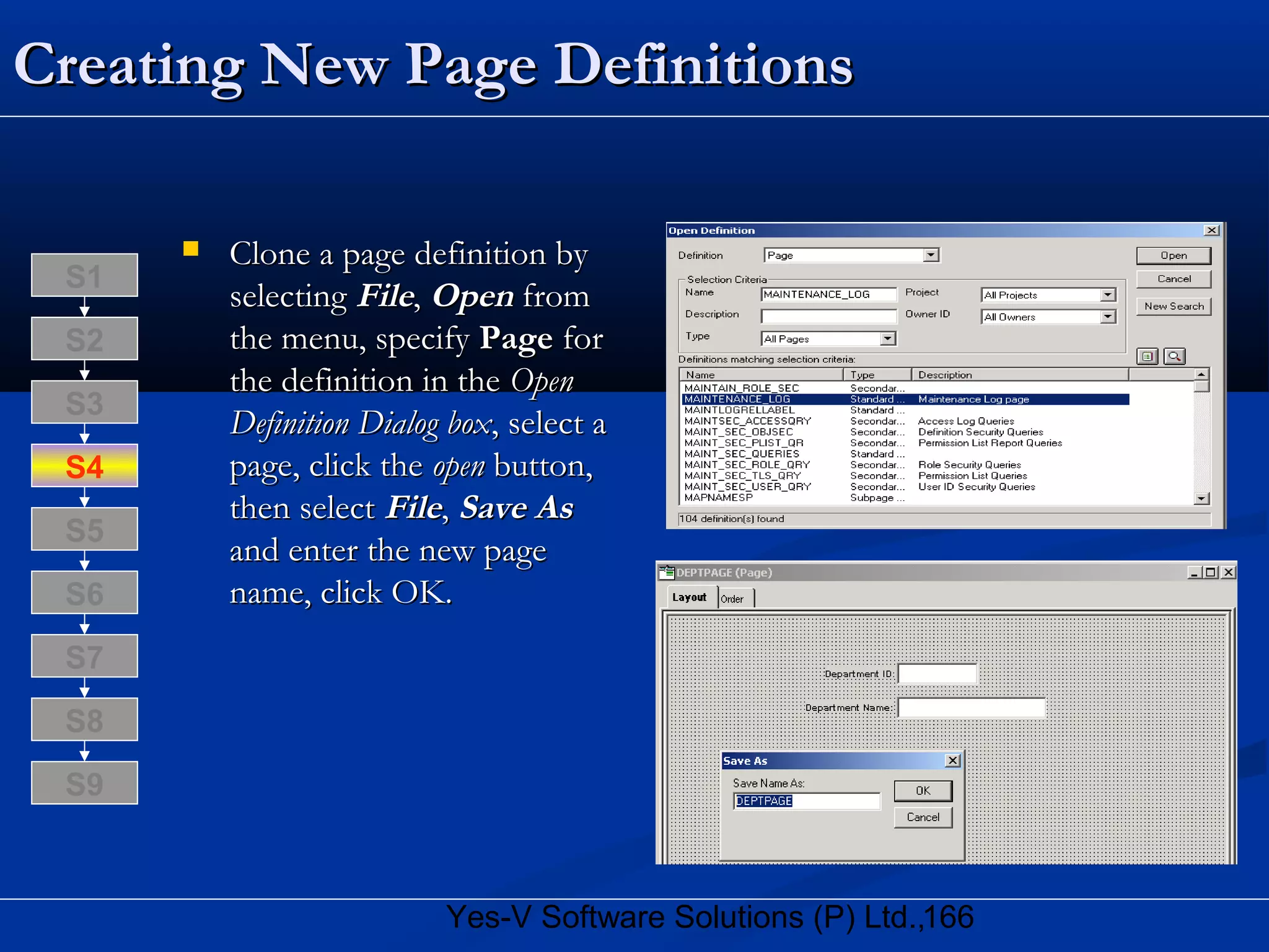 166Yes-V Software Solutions (P) Ltd.,
Creating New Page DefinitionsCreating New Page Definitions
 Clone a page definition byClone a page definition by
selectingselecting FileFile,, OpenOpen fromfrom
the menu, specifythe menu, specify PagePage forfor
the definition in thethe definition in the OpenOpen
Definition Dialog boxDefinition Dialog box, select a, select a
page, click thepage, click the openopen button,button,
then selectthen select FileFile,, Save AsSave As
and enter the new pageand enter the new page
name, click OK.name, click OK.
S8
S9
S7
S6
S5
S4
S3
S2
S1
 