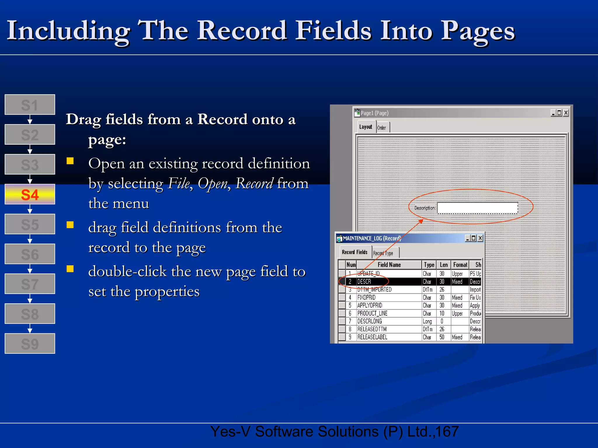 167Yes-V Software Solutions (P) Ltd.,
Including The Record Fields Into PagesIncluding The Record Fields Into Pages
Drag fields from a Record onto aDrag fields from a Record onto a
page:page:
 Open an existing record definitionOpen an existing record definition
by selectingby selecting FileFile,, OpenOpen,, RecordRecord fromfrom
the menuthe menu
 drag field definitions from thedrag field definitions from the
record to the pagerecord to the page
 double-click the new page field todouble-click the new page field to
set the propertiesset the properties
S8
S9
S7
S6
S5
S4
S3
S2
S1
 