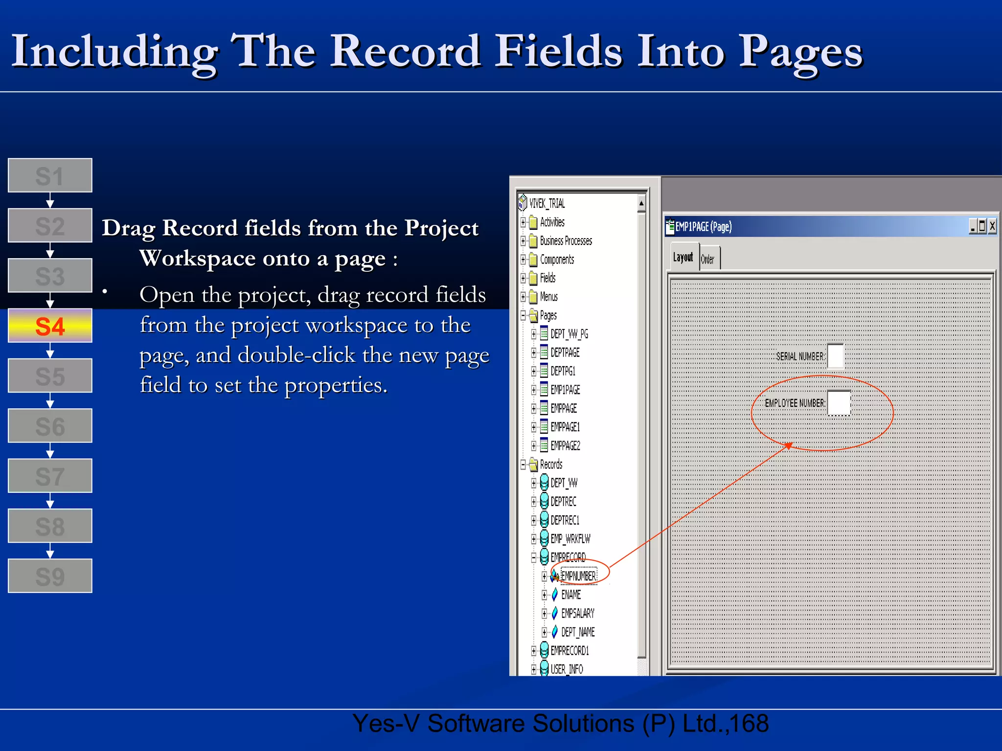 168Yes-V Software Solutions (P) Ltd.,
Including The Record Fields Into PagesIncluding The Record Fields Into Pages
Drag Record fields from the ProjectDrag Record fields from the Project
Workspace onto a pageWorkspace onto a page ::
• Open the project, drag record fieldsOpen the project, drag record fields
from the project workspace to thefrom the project workspace to the
page, and double-click the new pagepage, and double-click the new page
field to set the properties.field to set the properties.
S8
S9
S7
S6
S5
S4
S3
S2
S1
 