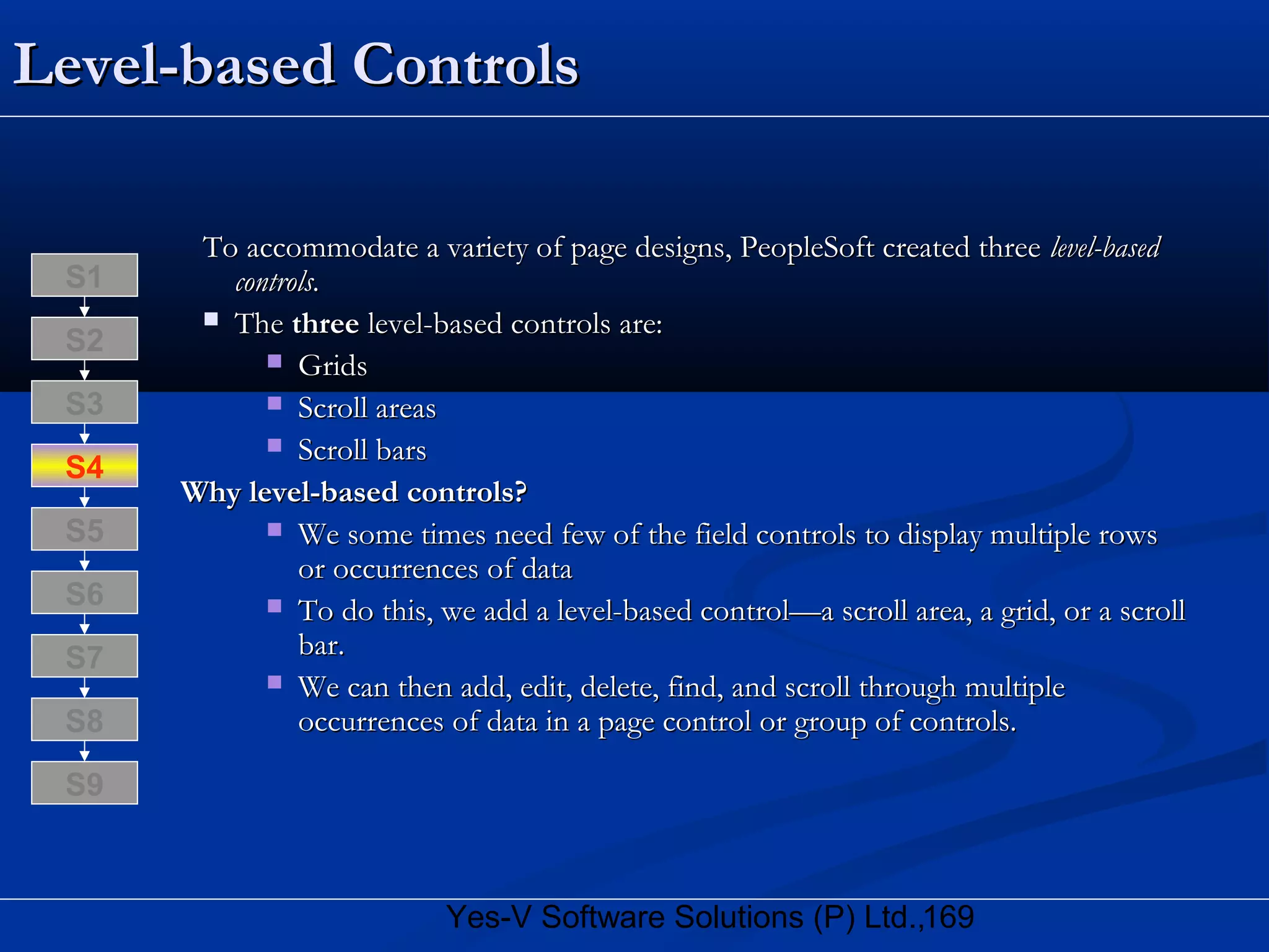 169Yes-V Software Solutions (P) Ltd.,
Level-based ControlsLevel-based Controls
To accommodate a variety of page designs, PeopleSoft created threeTo accommodate a variety of page designs, PeopleSoft created three level-basedlevel-based
controls.controls.
 TheThe threethree level-based controls are:level-based controls are:
 GridsGrids
 Scroll areasScroll areas
 Scroll barsScroll bars
Why level-based controls?Why level-based controls?
 We some times need few of the field controls to display multiple rowsWe some times need few of the field controls to display multiple rows
or occurrences of dataor occurrences of data
 To do this, we add a level-based control—a scroll area, a grid, or a scrollTo do this, we add a level-based control—a scroll area, a grid, or a scroll
bar.bar.
 We can then add, edit, delete, find, and scroll through multipleWe can then add, edit, delete, find, and scroll through multiple
occurrences of data in a page control or group of controls.occurrences of data in a page control or group of controls.S8
S9
S7
S6
S5
S4
S3
S2
S1
 