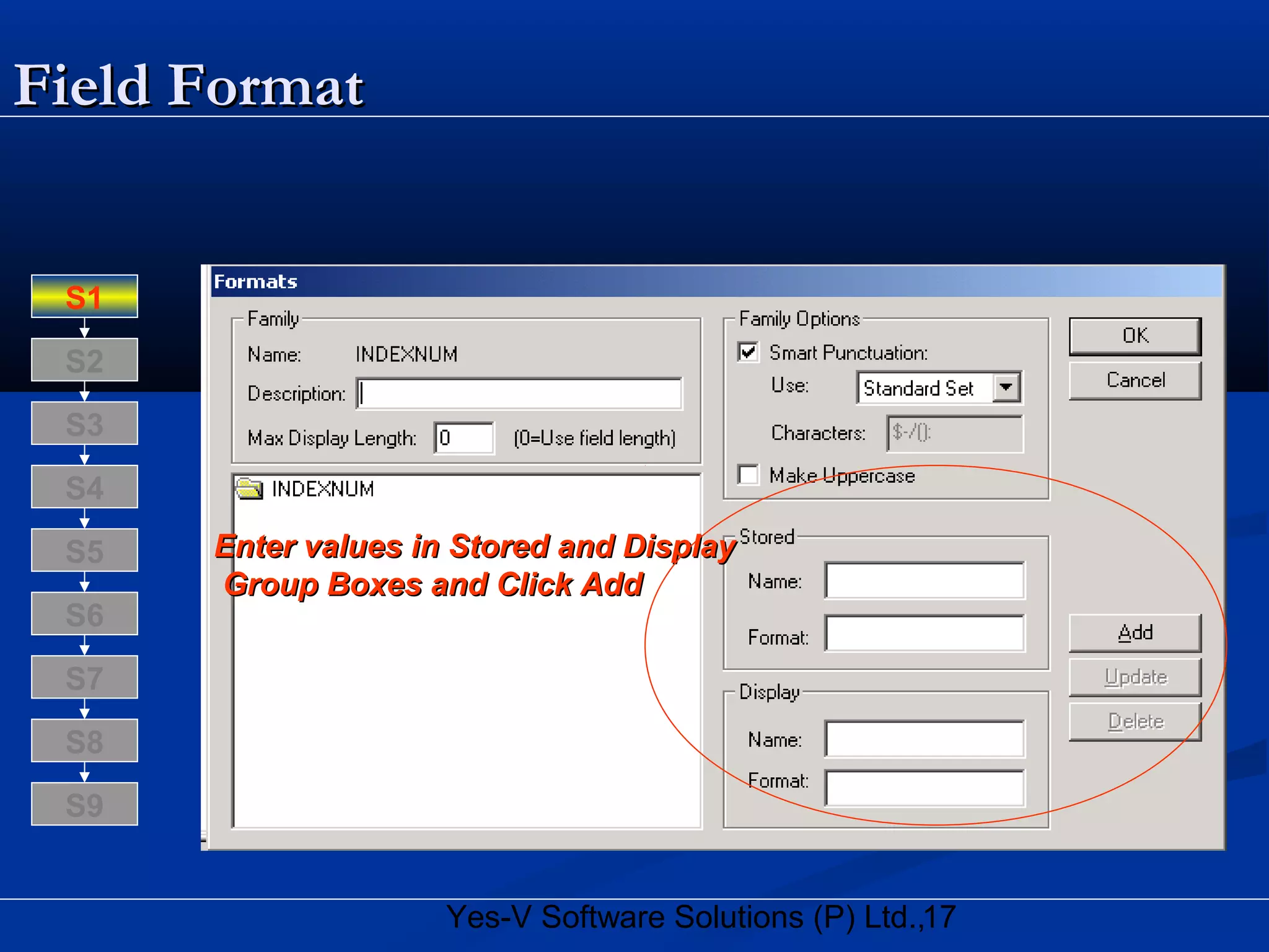 17Yes-V Software Solutions (P) Ltd.,
Field FormatField Format
Enter values in Stored and DisplayEnter values in Stored and Display
Group Boxes and Click AddGroup Boxes and Click Add
S8
S9
S7
S6
S5
S4
S3
S2
S1
 