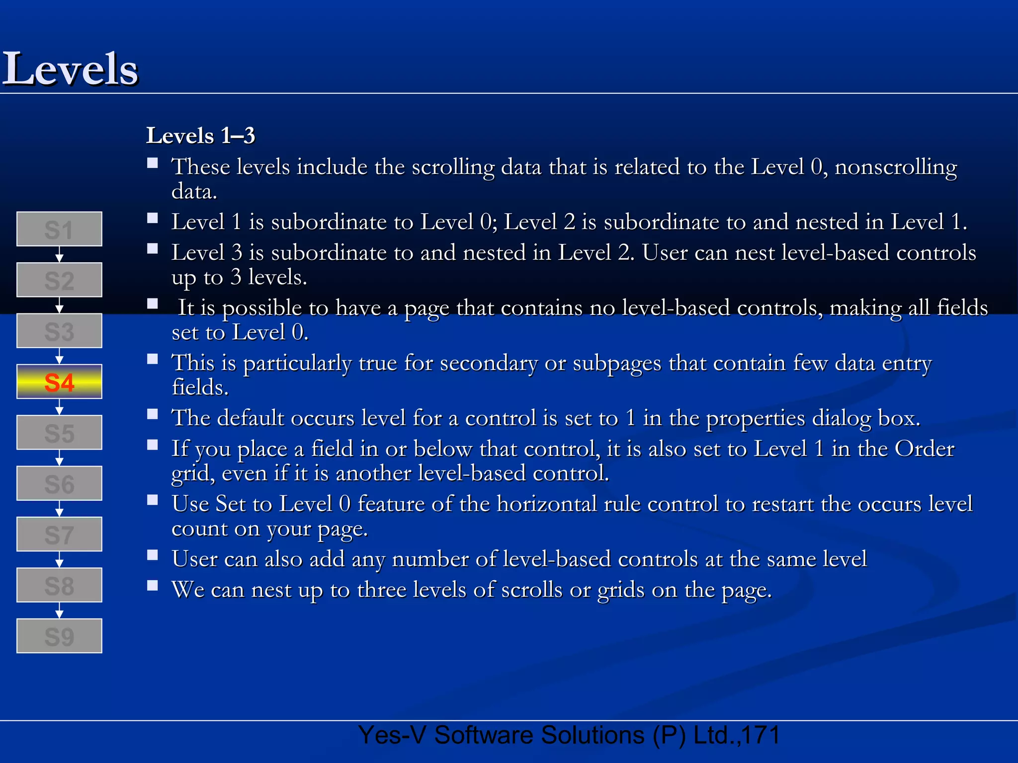 171Yes-V Software Solutions (P) Ltd.,
LevelsLevels
Levels 1–3Levels 1–3
 These levels include the scrolling data that is related to the Level 0, nonscrollingThese levels include the scrolling data that is related to the Level 0, nonscrolling
data.data.
 Level 1 is subordinate to Level 0; Level 2 is subordinate to and nested in Level 1.Level 1 is subordinate to Level 0; Level 2 is subordinate to and nested in Level 1.
 Level 3 is subordinate to and nested in Level 2. User can nest level-based controlsLevel 3 is subordinate to and nested in Level 2. User can nest level-based controls
up to 3 levels.up to 3 levels.
 It is possible to have a page that contains no level-based controls, making all fieldsIt is possible to have a page that contains no level-based controls, making all fields
set to Level 0.set to Level 0.
 This is particularly true for secondary or subpages that contain few data entryThis is particularly true for secondary or subpages that contain few data entry
fields.fields.
 The default occurs level for a control is set to 1 in the properties dialog box.The default occurs level for a control is set to 1 in the properties dialog box.
 If you place a field in or below that control, it is also set to Level 1 in the OrderIf you place a field in or below that control, it is also set to Level 1 in the Order
grid, even if it is another level-based control.grid, even if it is another level-based control.
 Use Set to Level 0 feature of the horizontal rule control to restart the occurs levelUse Set to Level 0 feature of the horizontal rule control to restart the occurs level
count on your page.count on your page.
 User can also add any number of level-based controls at the same levelUser can also add any number of level-based controls at the same level
 We can nest up to three levels of scrolls or grids on the page.We can nest up to three levels of scrolls or grids on the page.S8
S9
S7
S6
S5
S4
S3
S2
S1
 