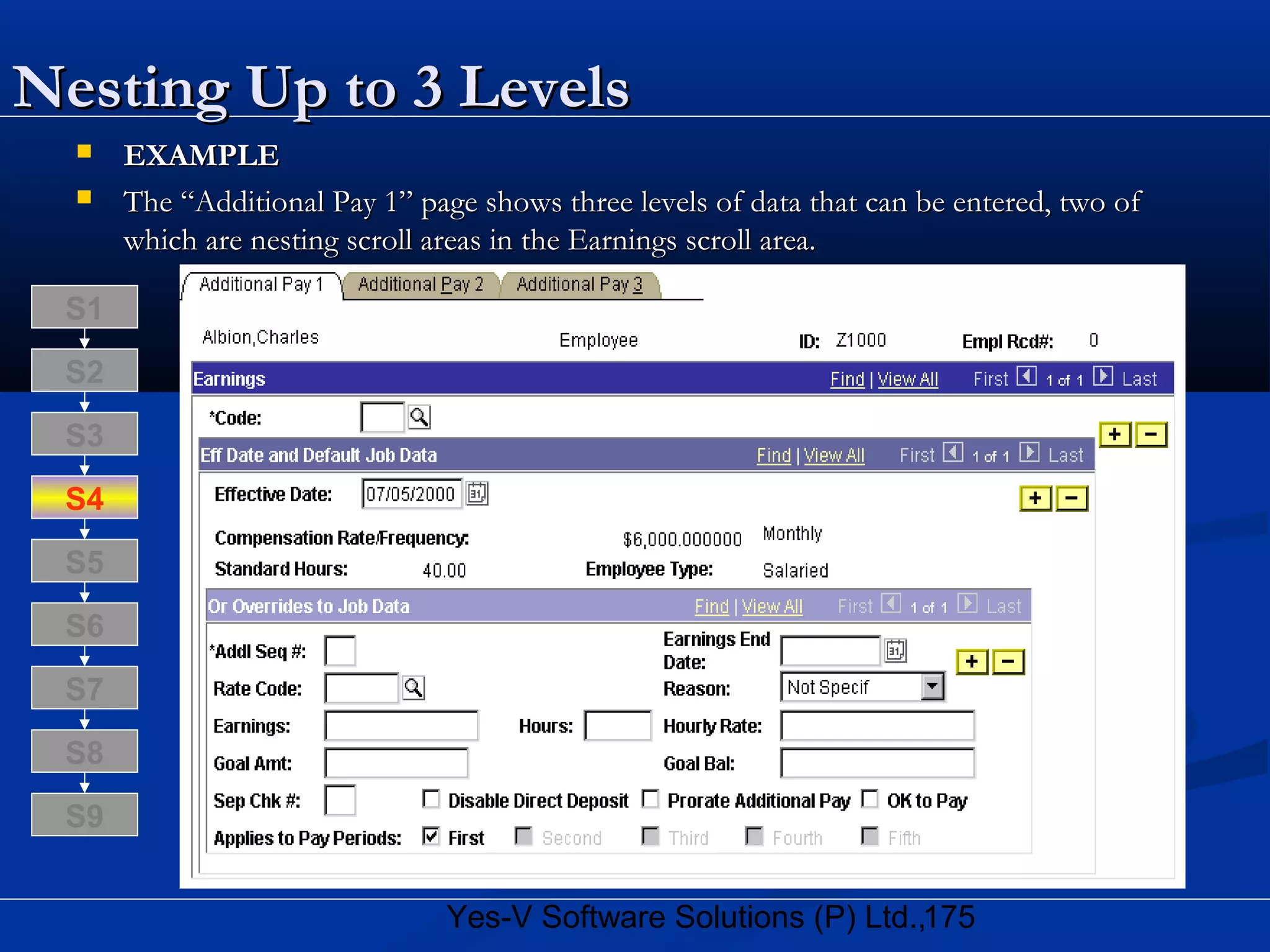 175Yes-V Software Solutions (P) Ltd.,
Nesting Up to 3 LevelsNesting Up to 3 Levels
 EXAMPLEEXAMPLE
 The “Additional Pay 1” page shows three levels of data that can be entered, two ofThe “Additional Pay 1” page shows three levels of data that can be entered, two of
which are nesting scroll areas in the Earnings scroll area.which are nesting scroll areas in the Earnings scroll area.
S8
S9
S7
S6
S5
S4
S3
S2
S1
 