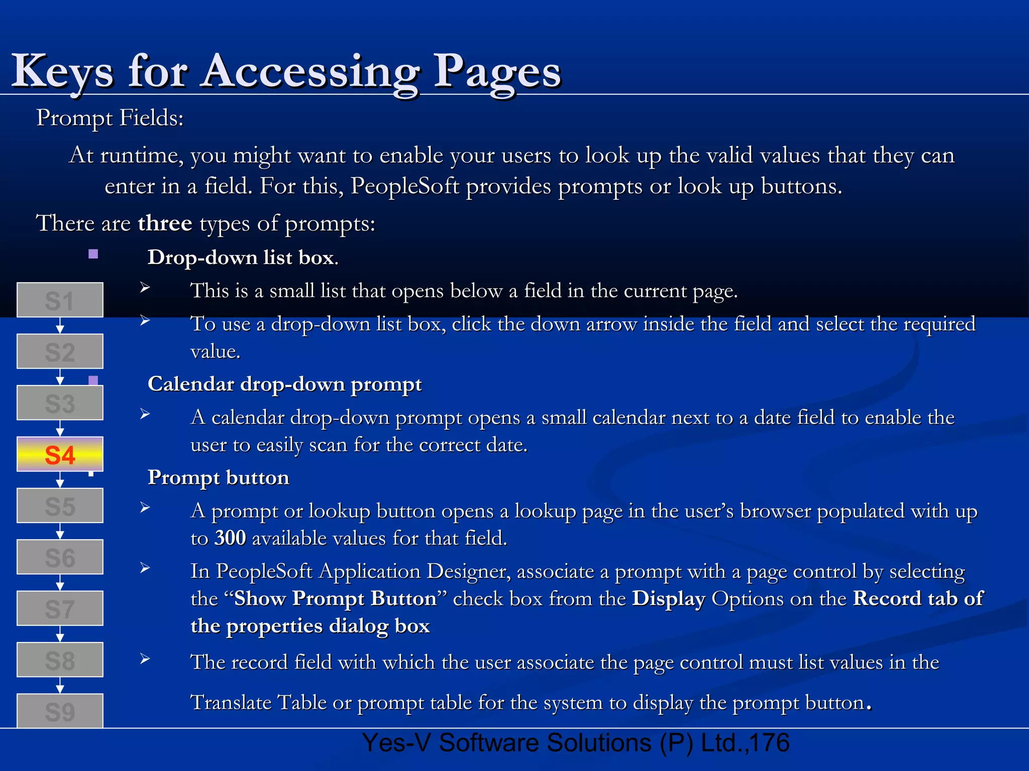 176Yes-V Software Solutions (P) Ltd.,
Keys for Accessing PagesKeys for Accessing Pages
Prompt Fields:Prompt Fields:
At runtime, you might want to enable your users to look up the valid values that they canAt runtime, you might want to enable your users to look up the valid values that they can
enter in a field. For this, PeopleSoft provides prompts or look up buttons.enter in a field. For this, PeopleSoft provides prompts or look up buttons.
There areThere are threethree types of prompts:types of prompts:
 Drop-down list boxDrop-down list box..
 This is a small list that opens below a field in the current page.This is a small list that opens below a field in the current page.
 To use a drop-down list box, click the down arrow inside the field and select the requiredTo use a drop-down list box, click the down arrow inside the field and select the required
value.value.
 Calendar drop-down promptCalendar drop-down prompt
 A calendar drop-down prompt opens a small calendar next to a date field to enable theA calendar drop-down prompt opens a small calendar next to a date field to enable the
user to easily scan for the correct date.user to easily scan for the correct date.
 Prompt buttonPrompt button
 A prompt or lookup button opens a lookup page in the user’s browser populated with upA prompt or lookup button opens a lookup page in the user’s browser populated with up
toto 300300 available values for that field.available values for that field.
 In PeopleSoft Application Designer, associate a prompt with a page control by selectingIn PeopleSoft Application Designer, associate a prompt with a page control by selecting
the “the “Show Prompt ButtonShow Prompt Button” check box from the” check box from the DisplayDisplay Options on theOptions on the Record tab ofRecord tab of
the properties dialog boxthe properties dialog box
 The record field with which the user associate the page control must list values in theThe record field with which the user associate the page control must list values in the
Translate Table or prompt table for the system to display the prompt buttonTranslate Table or prompt table for the system to display the prompt button..
S8
S9
S7
S6
S5
S4
S3
S2
S1
 