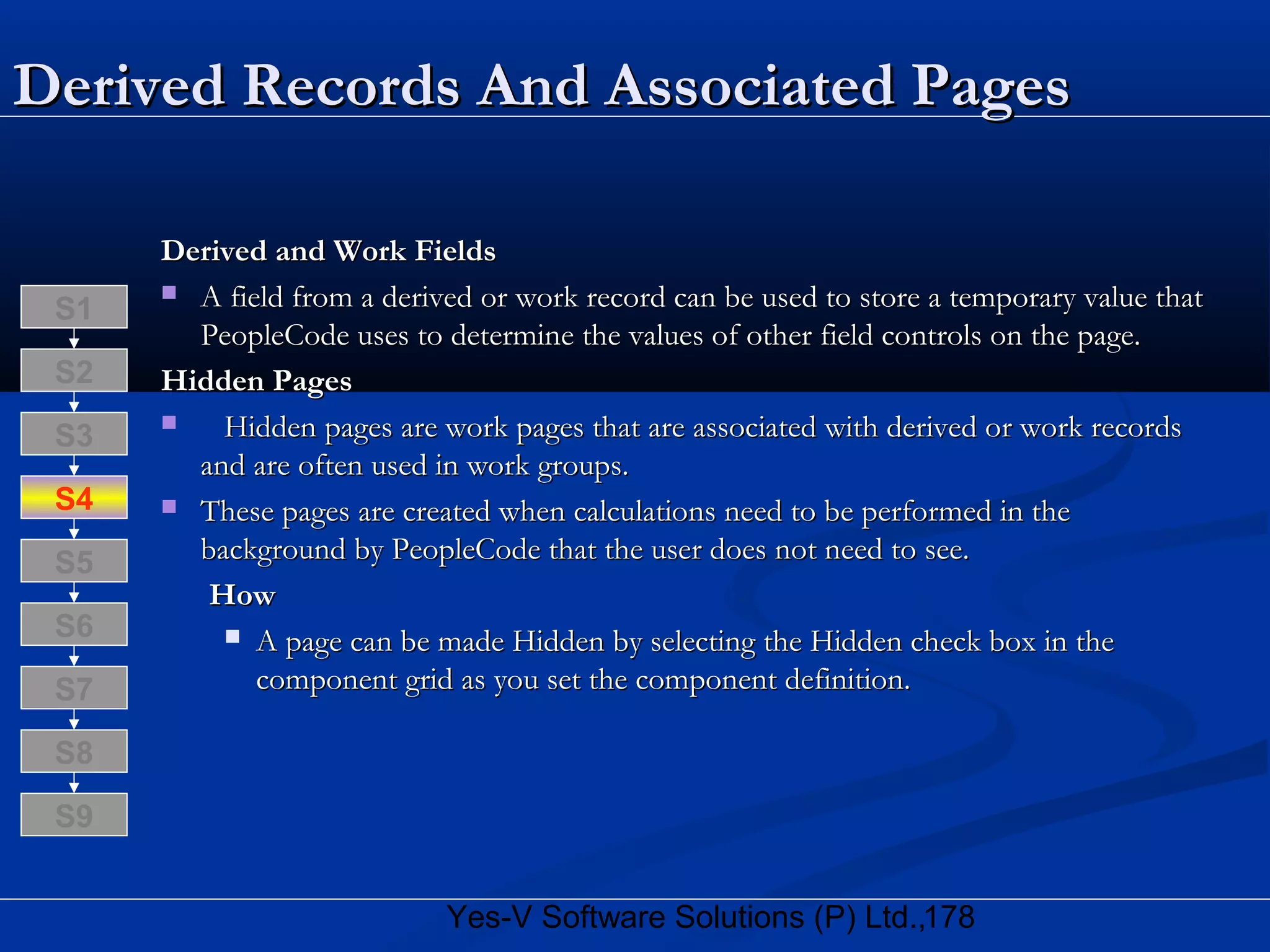 178Yes-V Software Solutions (P) Ltd.,
Derived Records And Associated PagesDerived Records And Associated Pages
Derived and Work FieldsDerived and Work Fields
 A field from a derived or work record can be used to store a temporary value thatA field from a derived or work record can be used to store a temporary value that
PeopleCode uses to determine the values of other field controls on the page.PeopleCode uses to determine the values of other field controls on the page.
Hidden PagesHidden Pages
 Hidden pages are work pages that are associated with derived or work recordsHidden pages are work pages that are associated with derived or work records
and are often used in work groups.and are often used in work groups.
 These pages are created when calculations need to be performed in theThese pages are created when calculations need to be performed in the
background by PeopleCode that the user does not need to see.background by PeopleCode that the user does not need to see.
HowHow
 A page can be made Hidden by selecting the Hidden check box in theA page can be made Hidden by selecting the Hidden check box in the
component grid as you set the component definition.component grid as you set the component definition.
S8
S9
S7
S6
S5
S4
S3
S2
S1
 