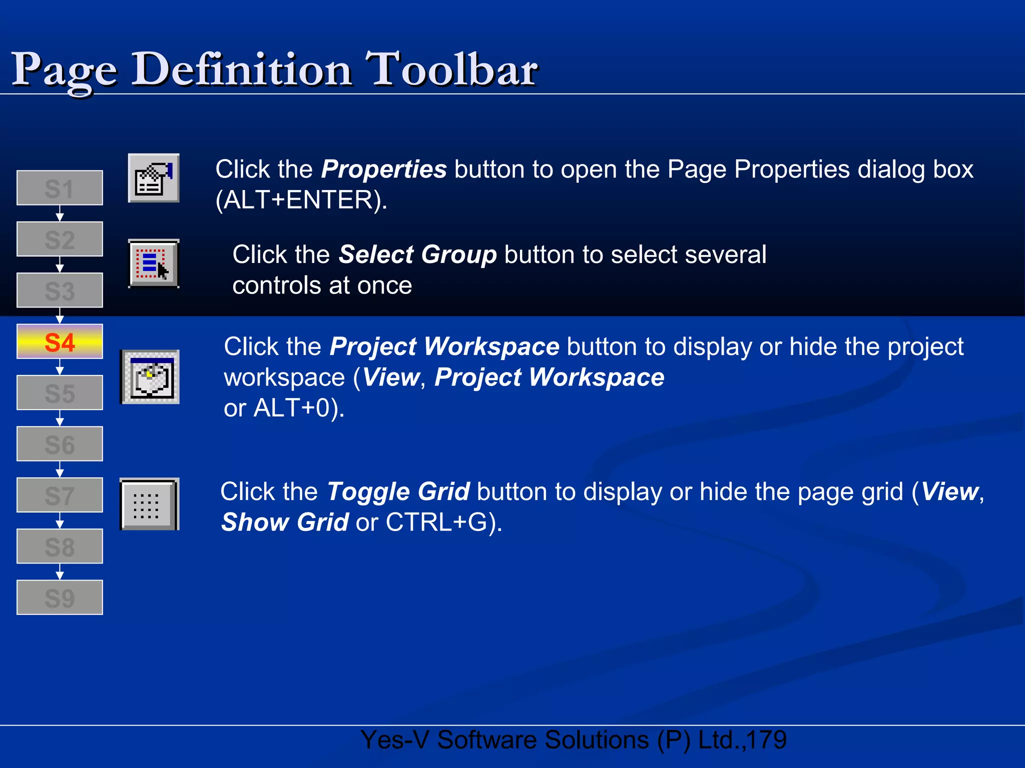 179Yes-V Software Solutions (P) Ltd.,
Page Definition ToolbarPage Definition Toolbar
Click the Properties button to open the Page Properties dialog box
(ALT+ENTER).
Click the Select Group button to select several
controls at once
Click the Project Workspace button to display or hide the project
workspace (View, Project Workspace
or ALT+0).
Click the Toggle Grid button to display or hide the page grid (View,
Show Grid or CTRL+G).
S8
S9
S7
S6
S5
S4
S3
S2
S1
 