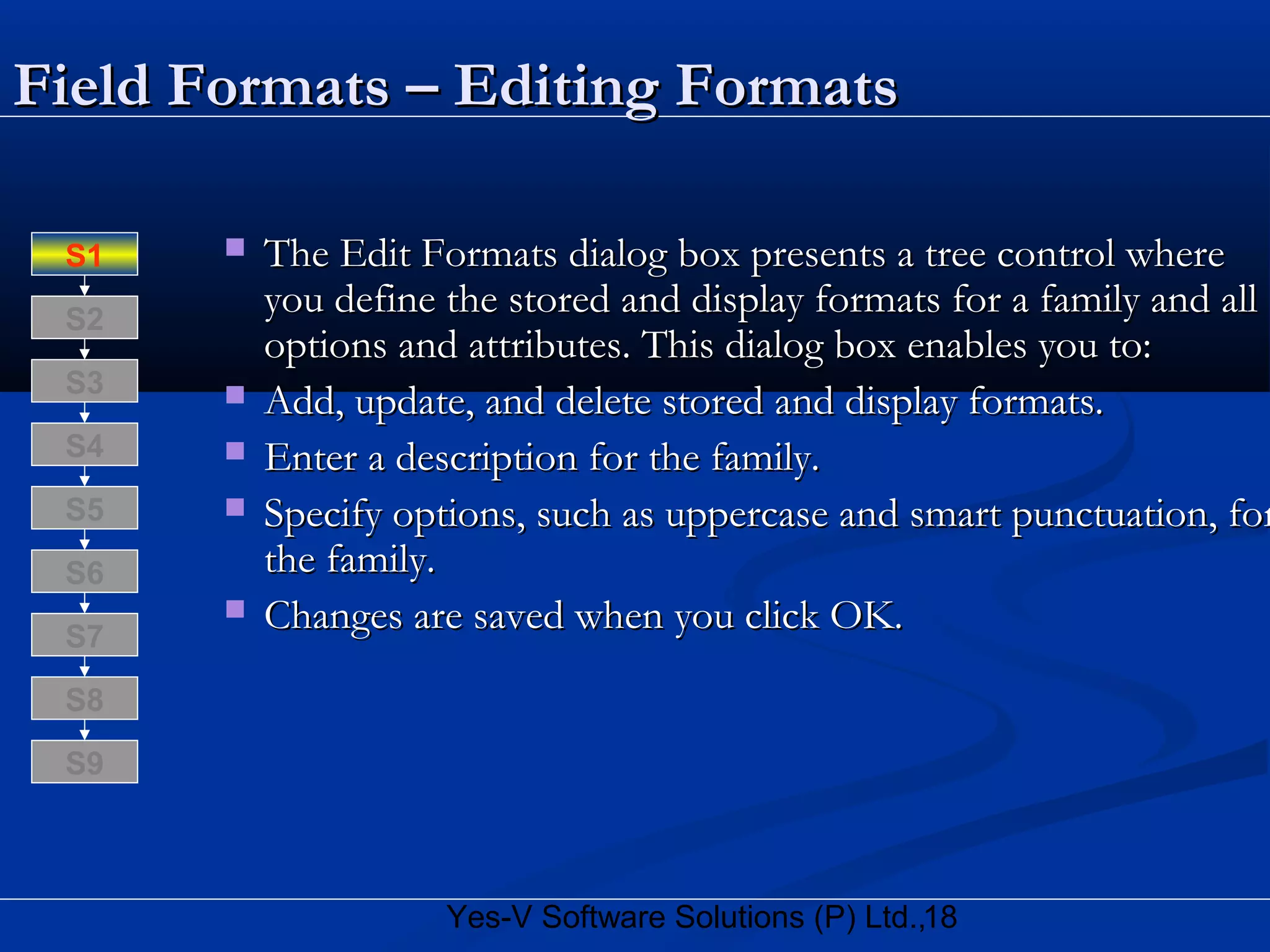 18Yes-V Software Solutions (P) Ltd.,
Field Formats – Editing FormatsField Formats – Editing Formats
 The Edit Formats dialog box presents a tree control whereThe Edit Formats dialog box presents a tree control where
you define the stored and display formats for a family and allyou define the stored and display formats for a family and all
options and attributes. This dialog box enables you to:options and attributes. This dialog box enables you to:
 Add, update, and delete stored and display formats.Add, update, and delete stored and display formats.
 Enter a description for the family.Enter a description for the family.
 Specify options, such as uppercase and smart punctuation, forSpecify options, such as uppercase and smart punctuation, for
the family.the family.
 Changes are saved when you click OK.Changes are saved when you click OK.
S8
S9
S7
S6
S5
S4
S3
S2
S1
 