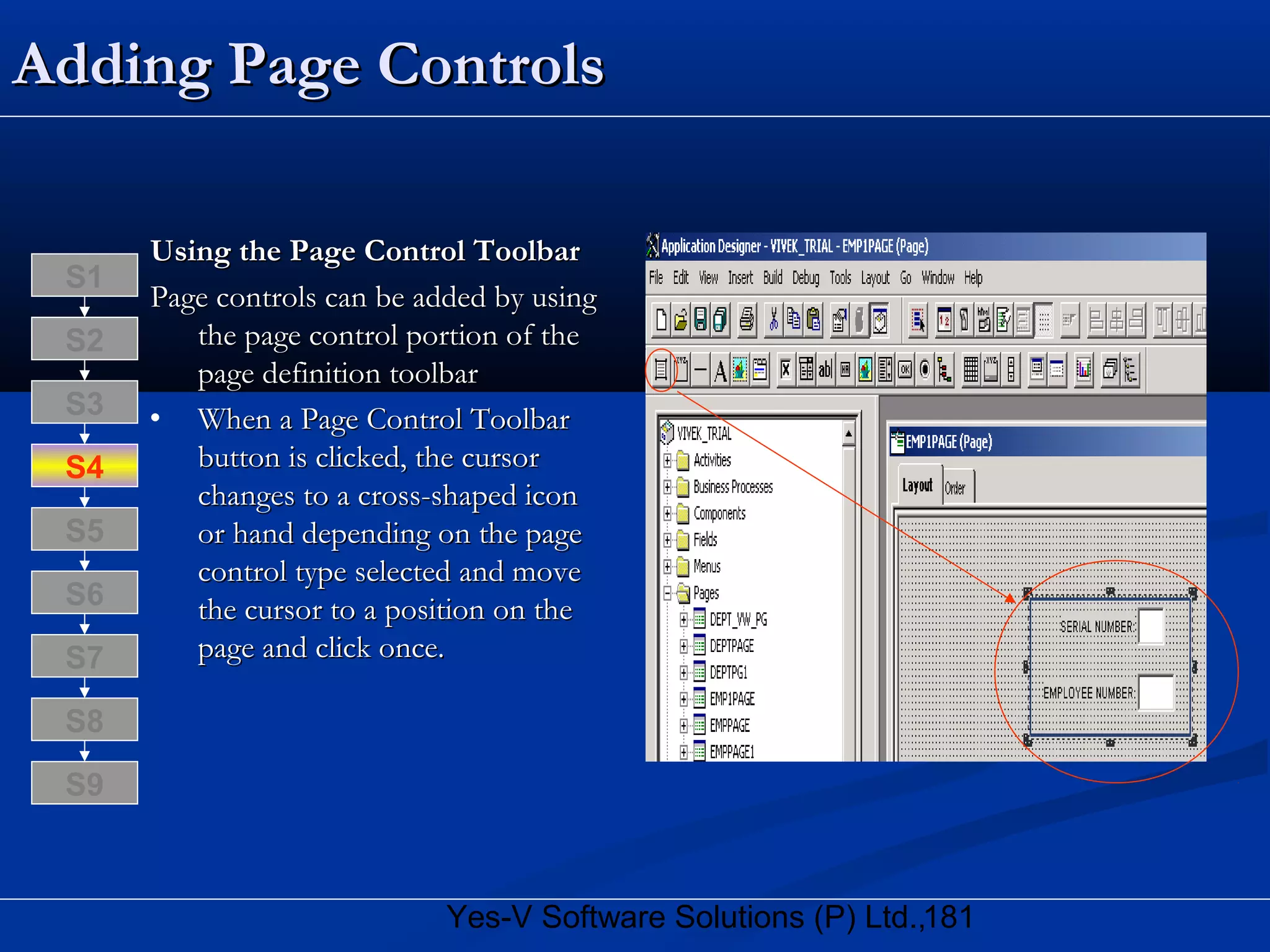 181Yes-V Software Solutions (P) Ltd.,
Adding Page ControlsAdding Page Controls
Using the Page Control ToolbarUsing the Page Control Toolbar
Page controls can be added by usingPage controls can be added by using
the page control portion of thethe page control portion of the
page definition toolbarpage definition toolbar
• When a Page Control ToolbarWhen a Page Control Toolbar
button is clicked, the cursorbutton is clicked, the cursor
changes to a cross-shaped iconchanges to a cross-shaped icon
or hand depending on the pageor hand depending on the page
control type selected and movecontrol type selected and move
the cursor to a position on thethe cursor to a position on the
page and click once.page and click once.
S8
S9
S7
S6
S5
S4
S3
S2
S1
 