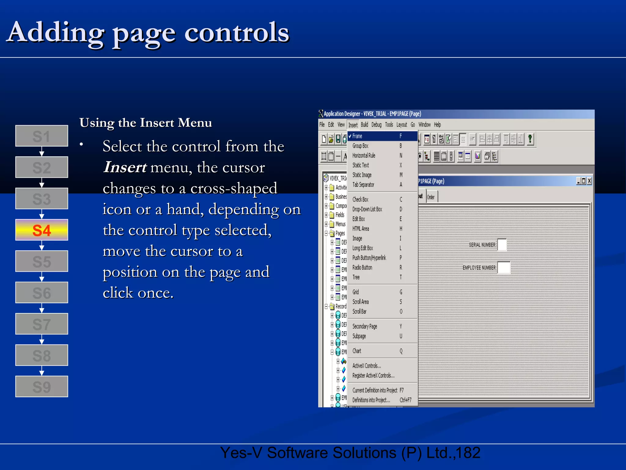 182Yes-V Software Solutions (P) Ltd.,
Adding page controlsAdding page controls
Using the Insert MenuUsing the Insert Menu
• Select the control from theSelect the control from the
InsertInsert menu, the cursormenu, the cursor
changes to a cross-shapedchanges to a cross-shaped
icon or a hand, depending onicon or a hand, depending on
the control type selected,the control type selected,
move the cursor to amove the cursor to a
position on the page andposition on the page and
click once.click once.
S8
S9
S7
S6
S5
S4
S3
S2
S1
 