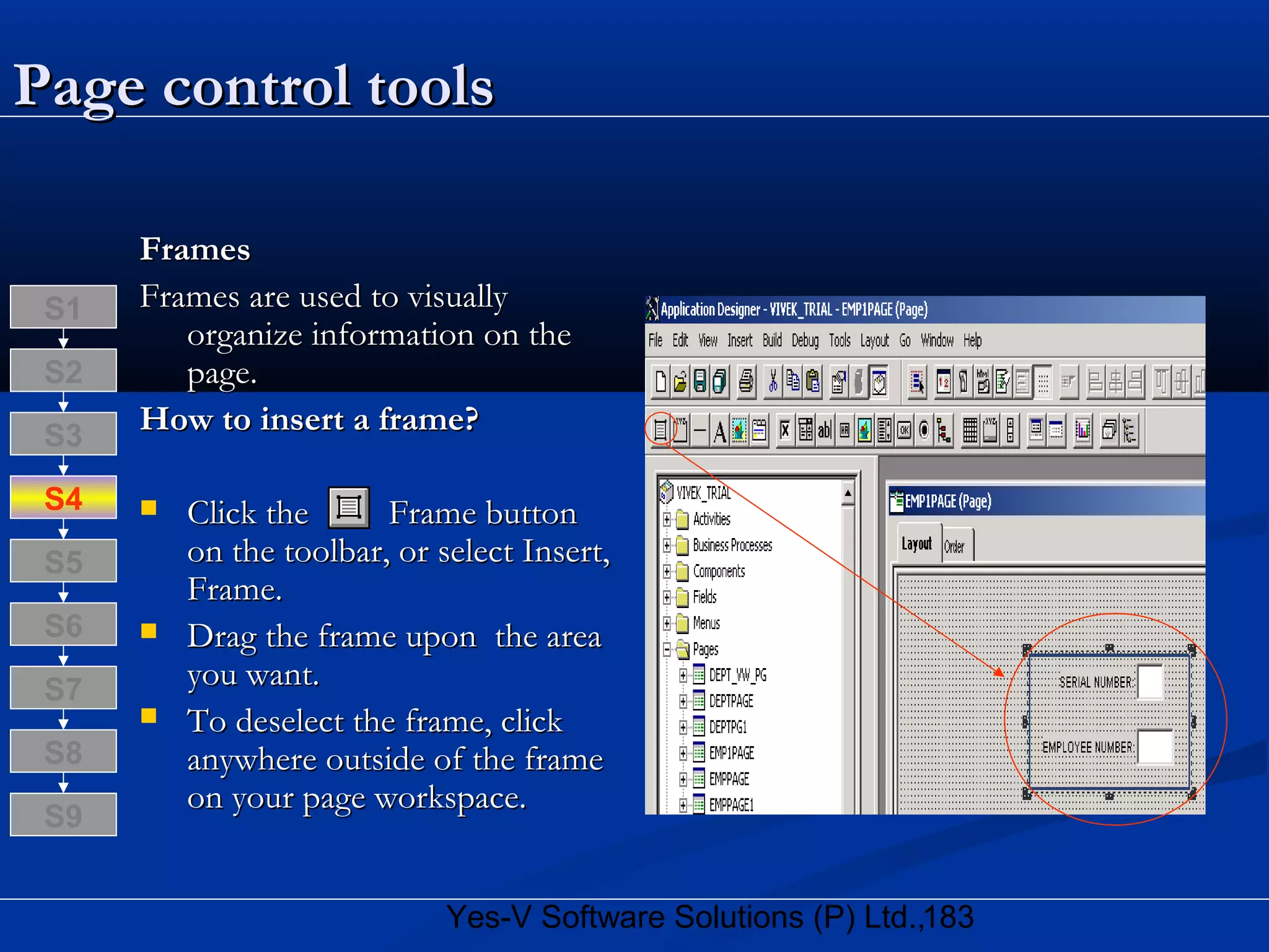 183Yes-V Software Solutions (P) Ltd.,
Page control toolsPage control tools
FramesFrames
Frames are used to visuallyFrames are used to visually
organize information on theorganize information on the
page.page.
How to insert a frame?How to insert a frame?
 Click the Frame buttonClick the Frame button
on the toolbar, or select Insert,on the toolbar, or select Insert,
Frame.Frame.
 Drag the frame upon the areaDrag the frame upon the area
you want.you want.
 To deselect the frame, clickTo deselect the frame, click
anywhere outside of the frameanywhere outside of the frame
on your page workspace.on your page workspace.
S8
S9
S7
S6
S5
S4
S3
S2
S1
 