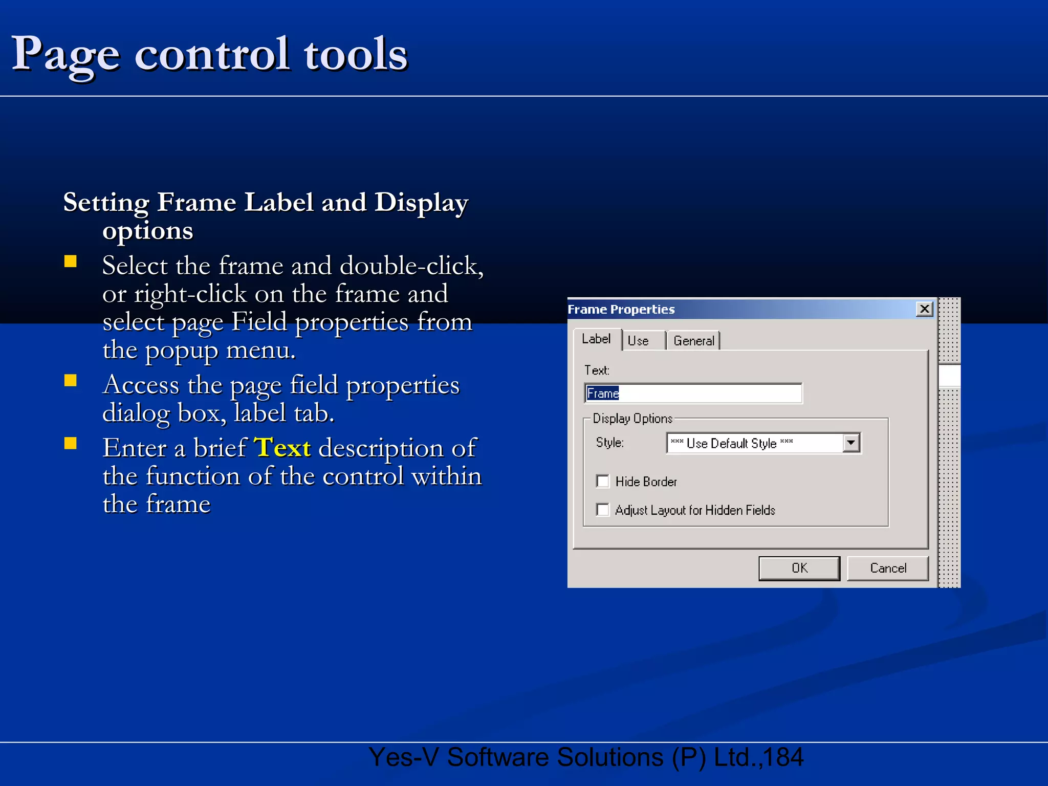 184Yes-V Software Solutions (P) Ltd.,
Page control toolsPage control tools
Setting Frame Label and DisplaySetting Frame Label and Display
optionsoptions
 Select the frame and double-click,Select the frame and double-click,
or right-click on the frame andor right-click on the frame and
select page Field properties fromselect page Field properties from
the popup menu.the popup menu.
 Access the page field propertiesAccess the page field properties
dialog box, label tab.dialog box, label tab.
 Enter a briefEnter a brief TextText description ofdescription of
the function of the control withinthe function of the control within
the framethe frame
 