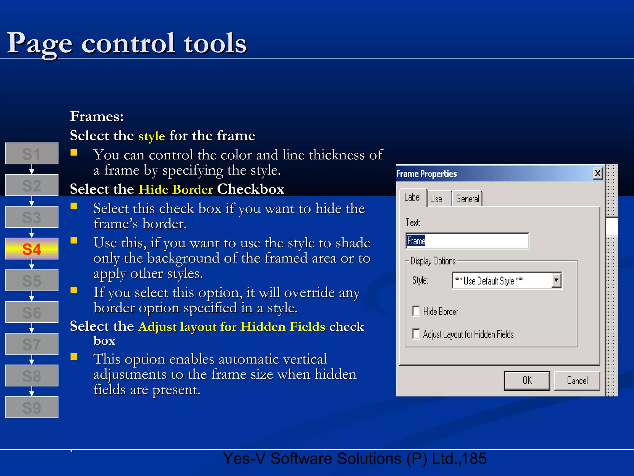 185Yes-V Software Solutions (P) Ltd.,
Page control toolsPage control tools
Frames:Frames:
Select theSelect the stylestyle for the framefor the frame
 You can control the color and line thickness ofYou can control the color and line thickness of
a frame by specifying the style.a frame by specifying the style.
Select theSelect the Hide BorderHide Border CheckboxCheckbox
 Select this check box if you want to hide theSelect this check box if you want to hide the
frame’s border.frame’s border.
 Use this, if you want to use the style to shadeUse this, if you want to use the style to shade
only the background of the framed area or toonly the background of the framed area or to
apply other styles.apply other styles.
 If you select this option, it will override anyIf you select this option, it will override any
border option specified in a style.border option specified in a style.
Select theSelect the Adjust layout for Hidden FieldsAdjust layout for Hidden Fields checkcheck
boxbox
 This option enables automatic verticalThis option enables automatic vertical
adjustments to the frame size when hiddenadjustments to the frame size when hidden
fields are present.fields are present.
..
S8
S9
S7
S6
S5
S4
S3
S2
S1
 