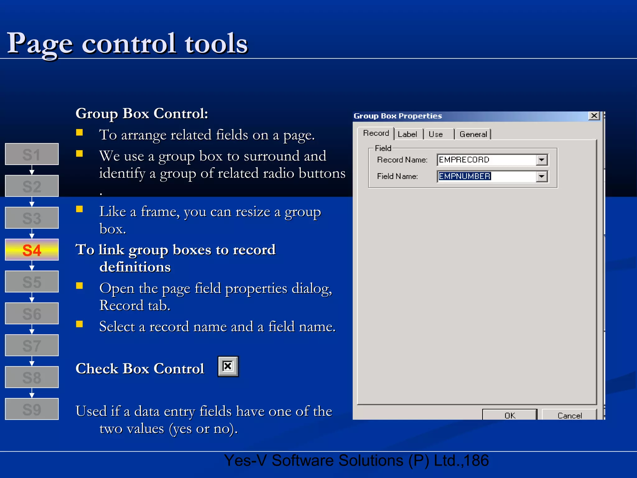 186Yes-V Software Solutions (P) Ltd.,
Page control toolsPage control tools
Group Box Control:Group Box Control:
 To arrange related fields on a page.To arrange related fields on a page.
 We use a group box to surround andWe use a group box to surround and
identify a group of related radio buttonsidentify a group of related radio buttons
..
 Like a frame, you can resize a groupLike a frame, you can resize a group
box.box.
To link group boxes to recordTo link group boxes to record
definitionsdefinitions
 Open the page field properties dialog,Open the page field properties dialog,
Record tab.Record tab.
 Select a record name and a field name.Select a record name and a field name.
Check Box ControlCheck Box Control
Used if a data entry fields have one of theUsed if a data entry fields have one of the
two values (yes or no).two values (yes or no).
S8
S9
S7
S6
S5
S4
S3
S2
S1
 