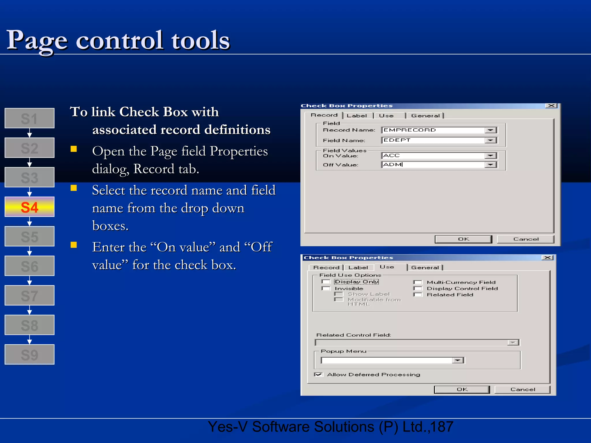 187Yes-V Software Solutions (P) Ltd.,
Page control toolsPage control tools
To link Check Box withTo link Check Box with
associated record definitionsassociated record definitions
 Open the Page field PropertiesOpen the Page field Properties
dialog, Record tab.dialog, Record tab.
 Select the record name and fieldSelect the record name and field
name from the drop downname from the drop down
boxes.boxes.
 Enter the “On value” and “OffEnter the “On value” and “Off
value” for the check box.value” for the check box.
S8
S9
S7
S6
S5
S4
S3
S2
S1
 