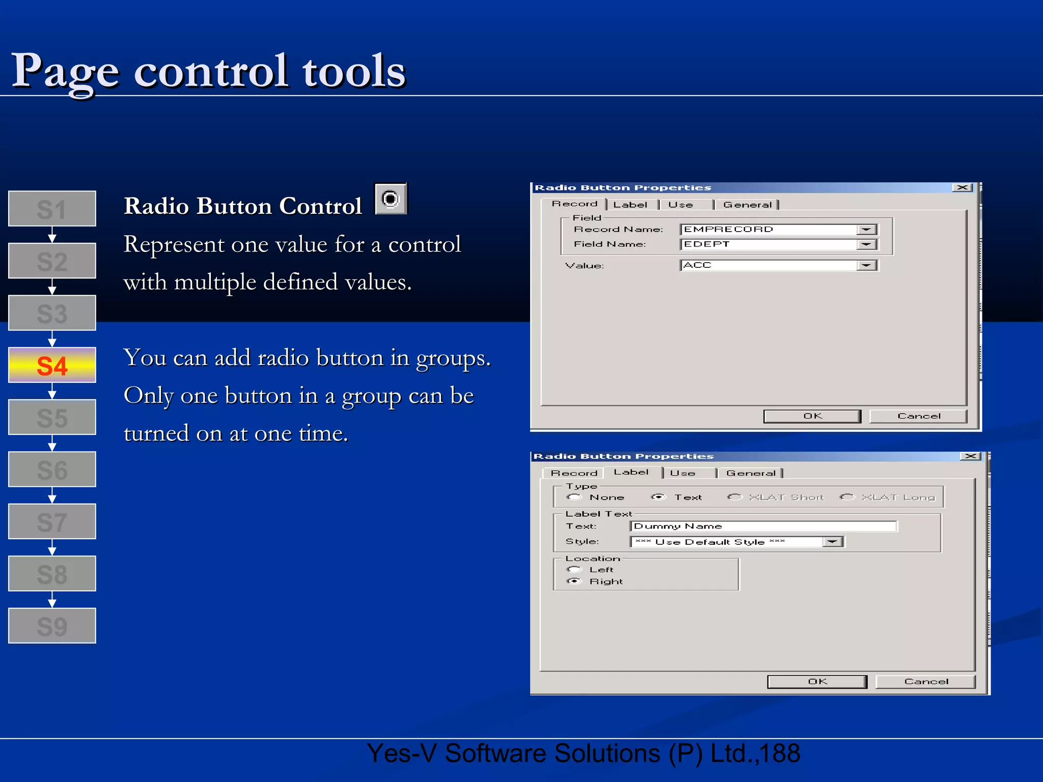 188Yes-V Software Solutions (P) Ltd.,
Page control toolsPage control tools
Radio Button ControlRadio Button Control
Represent one value for a controlRepresent one value for a control
with multiple defined values.with multiple defined values.
You can add radio button in groups.You can add radio button in groups.
Only one button in a group can beOnly one button in a group can be
turned on at one time.turned on at one time.
S8
S9
S7
S6
S5
S4
S3
S2
S1
 