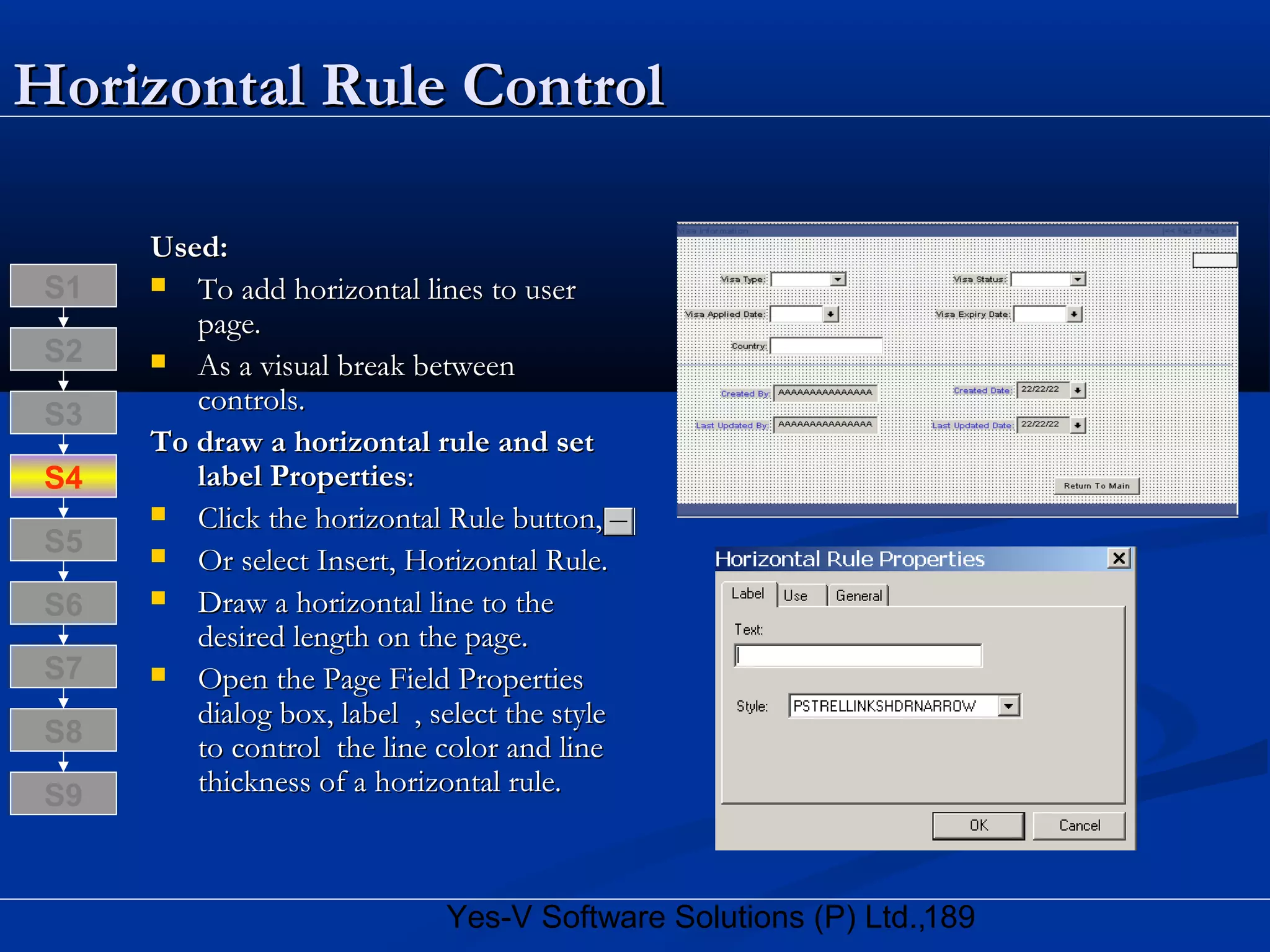 189Yes-V Software Solutions (P) Ltd.,
Horizontal Rule ControlHorizontal Rule Control
Used:Used:
 To add horizontal lines to userTo add horizontal lines to user
page.page.
 As a visual break betweenAs a visual break between
controls.controls.
To draw a horizontal rule and setTo draw a horizontal rule and set
label Propertieslabel Properties::
 Click the horizontal Rule button,Click the horizontal Rule button,
 Or select Insert, Horizontal Rule.Or select Insert, Horizontal Rule.
 Draw a horizontal line to theDraw a horizontal line to the
desired length on the page.desired length on the page.
 Open the Page Field PropertiesOpen the Page Field Properties
dialog box, label , select the styledialog box, label , select the style
to control the line color and lineto control the line color and line
thickness of a horizontal rule.thickness of a horizontal rule.
S8
S9
S7
S6
S5
S4
S3
S2
S1
 