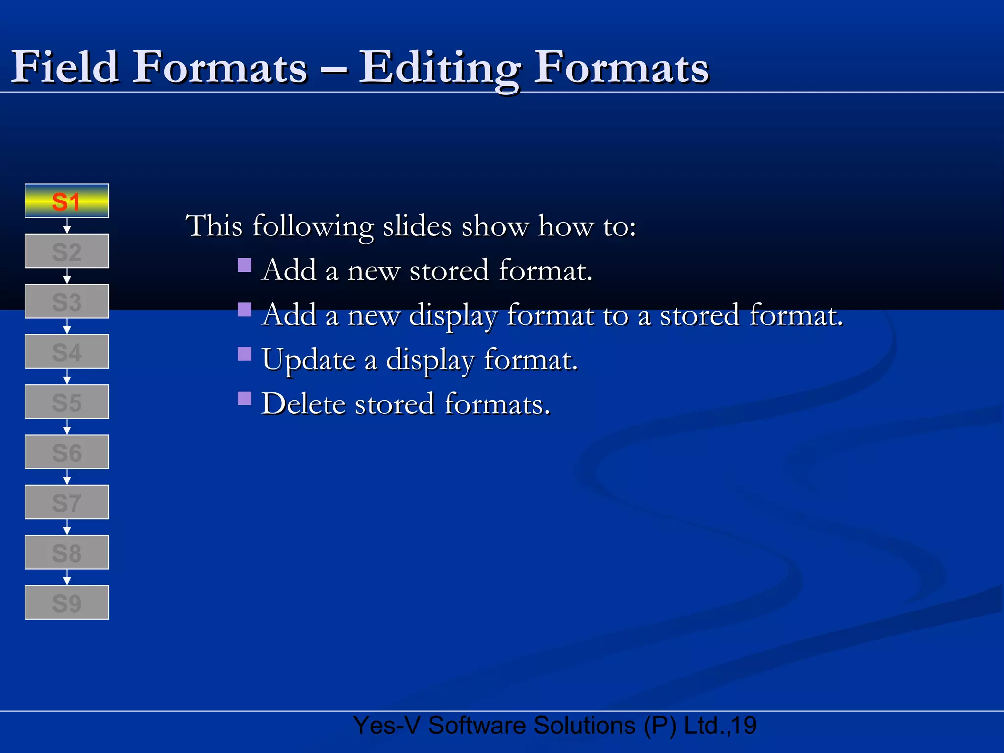 19Yes-V Software Solutions (P) Ltd.,
Field Formats – Editing FormatsField Formats – Editing Formats
This following slides show how to:This following slides show how to:
 Add a new stored format.Add a new stored format.
 Add a new display format to a stored format.Add a new display format to a stored format.
 Update a display format.Update a display format.
 Delete stored formats.Delete stored formats.
S8
S9
S7
S6
S5
S4
S3
S2
S1
 