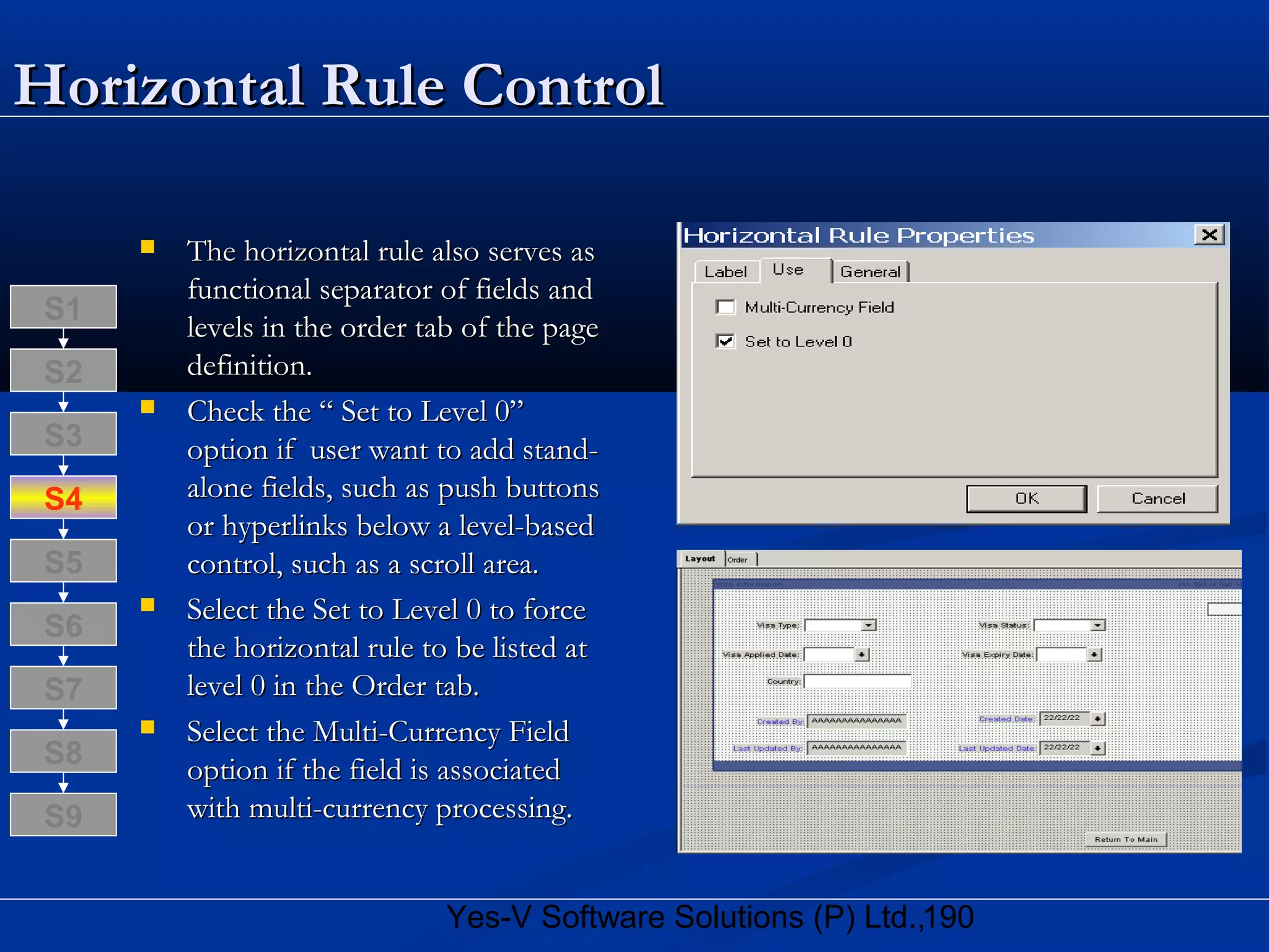 190Yes-V Software Solutions (P) Ltd.,
Horizontal Rule ControlHorizontal Rule Control
 The horizontal rule also serves asThe horizontal rule also serves as
functional separator of fields andfunctional separator of fields and
levels in the order tab of the pagelevels in the order tab of the page
definition.definition.
 Check the “ Set to Level 0”Check the “ Set to Level 0”
option if user want to add stand-option if user want to add stand-
alone fields, such as push buttonsalone fields, such as push buttons
or hyperlinks below a level-basedor hyperlinks below a level-based
control, such as a scroll area.control, such as a scroll area.
 Select the Set to Level 0 to forceSelect the Set to Level 0 to force
the horizontal rule to be listed atthe horizontal rule to be listed at
level 0 in the Order tab.level 0 in the Order tab.
 Select the Multi-Currency FieldSelect the Multi-Currency Field
option if the field is associatedoption if the field is associated
with multi-currency processing.with multi-currency processing.
S8
S9
S7
S6
S5
S4
S3
S2
S1
 