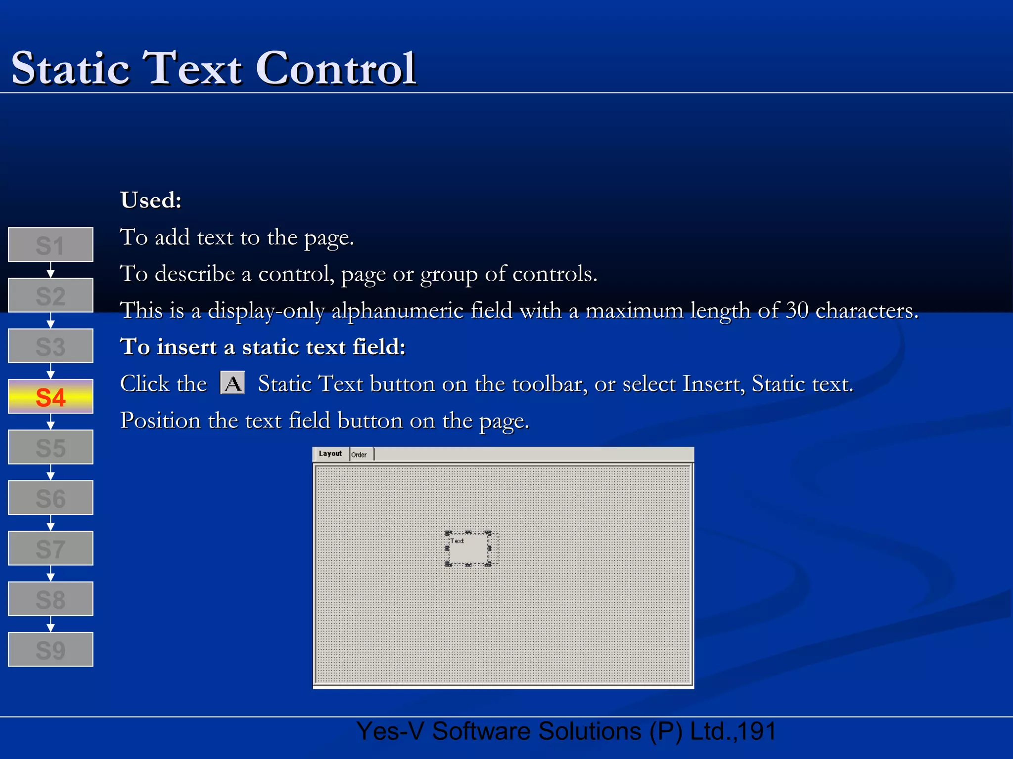 191Yes-V Software Solutions (P) Ltd.,
Static Text ControlStatic Text Control
Used:Used:
To add text to the page.To add text to the page.
To describe a control, page or group of controls.To describe a control, page or group of controls.
This is a display-only alphanumeric field with a maximum length of 30 characters.This is a display-only alphanumeric field with a maximum length of 30 characters.
To insert a static text field:To insert a static text field:
Click the Static Text button on the toolbar, or select Insert, Static text.Click the Static Text button on the toolbar, or select Insert, Static text.
Position the text field button on the page.Position the text field button on the page.
S8
S9
S7
S6
S5
S4
S3
S2
S1
 