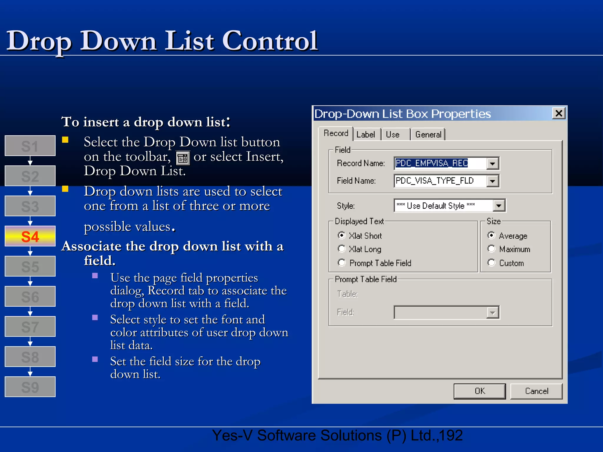 192Yes-V Software Solutions (P) Ltd.,
Drop Down List ControlDrop Down List Control
To insert a drop down listTo insert a drop down list::
 Select the Drop Down list buttonSelect the Drop Down list button
on the toolbar, or select Insert,on the toolbar, or select Insert,
Drop Down List.Drop Down List.
 Drop down lists are used to selectDrop down lists are used to select
one from a list of three or moreone from a list of three or more
possible valuespossible values..
Associate the drop down list with aAssociate the drop down list with a
field.field.
 Use the page field propertiesUse the page field properties
dialog, Record tab to associate thedialog, Record tab to associate the
drop down list with a field.drop down list with a field.
 Select style to set the font andSelect style to set the font and
color attributes of user drop downcolor attributes of user drop down
list data.list data.
 Set the field size for the dropSet the field size for the drop
down list.down list.
S8
S9
S7
S6
S5
S4
S3
S2
S1
 