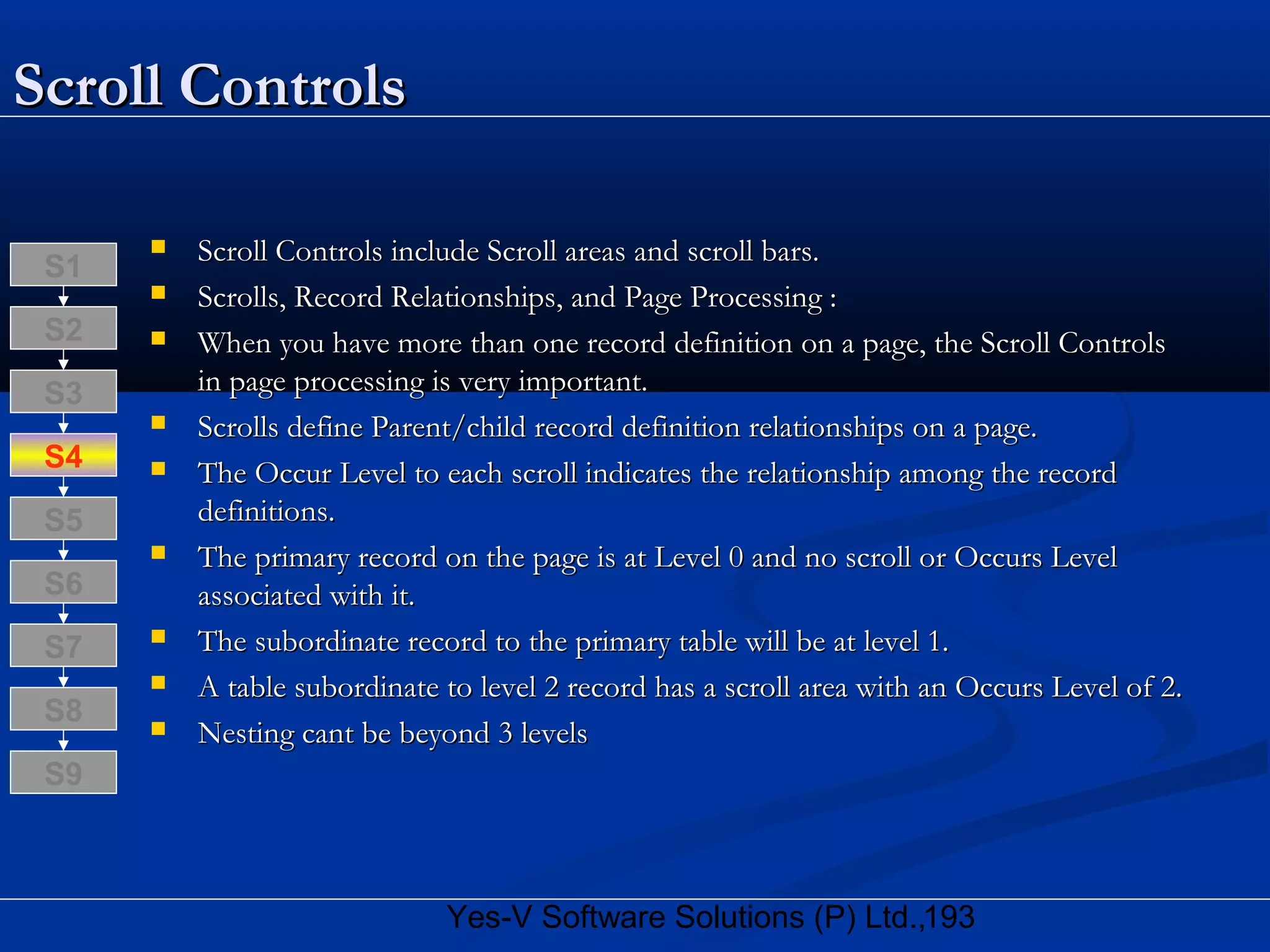 193Yes-V Software Solutions (P) Ltd.,
Scroll ControlsScroll Controls
 Scroll Controls include Scroll areas and scroll bars.Scroll Controls include Scroll areas and scroll bars.
 Scrolls, Record Relationships, and Page Processing :Scrolls, Record Relationships, and Page Processing :
 When you have more than one record definition on a page, the Scroll ControlsWhen you have more than one record definition on a page, the Scroll Controls
in page processing is very important.in page processing is very important.
 Scrolls define Parent/child record definition relationships on a page.Scrolls define Parent/child record definition relationships on a page.
 The Occur Level to each scroll indicates the relationship among the recordThe Occur Level to each scroll indicates the relationship among the record
definitions.definitions.
 The primary record on the page is at Level 0 and no scroll or Occurs LevelThe primary record on the page is at Level 0 and no scroll or Occurs Level
associated with it.associated with it.
 The subordinate record to the primary table will be at level 1.The subordinate record to the primary table will be at level 1.
 A table subordinate to level 2 record has a scroll area with an Occurs Level of 2.A table subordinate to level 2 record has a scroll area with an Occurs Level of 2.
 Nesting cant be beyond 3 levelsNesting cant be beyond 3 levels
S8
S9
S7
S6
S5
S4
S3
S2
S1
 
