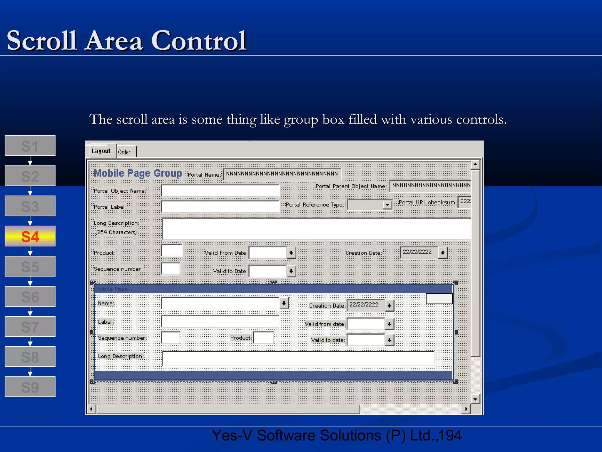 194Yes-V Software Solutions (P) Ltd.,
Scroll Area ControlScroll Area Control
The scroll area is some thing like group box filled with various controls.The scroll area is some thing like group box filled with various controls.
S8
S9
S7
S6
S5
S4
S3
S2
S1
 