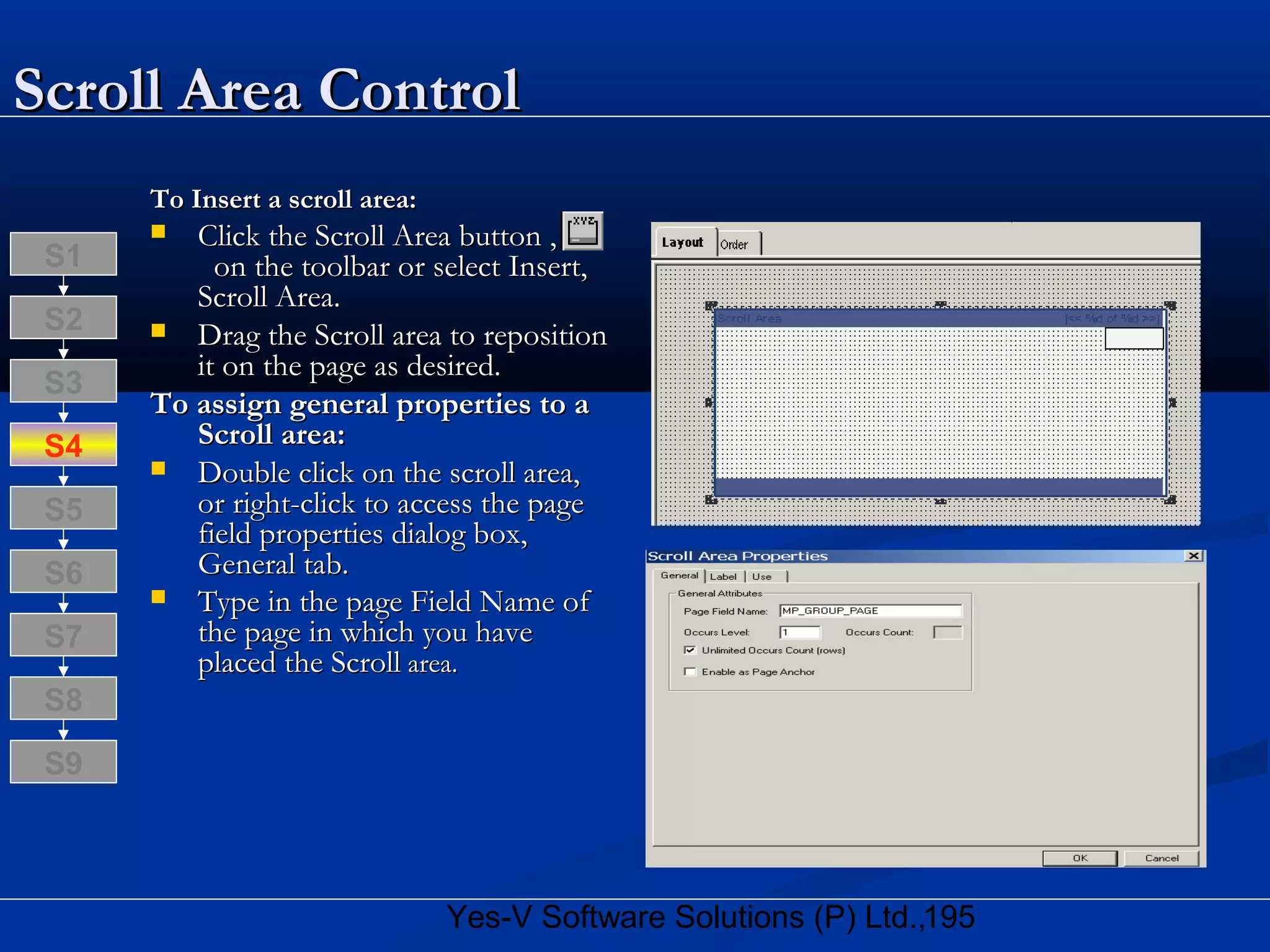 195Yes-V Software Solutions (P) Ltd.,
Scroll Area ControlScroll Area Control
To Insert a scroll area:To Insert a scroll area:
 Click the Scroll Area button ,Click the Scroll Area button ,
on the toolbar or select Insert,on the toolbar or select Insert,
Scroll Area.Scroll Area.
 Drag the Scroll area to repositionDrag the Scroll area to reposition
it on the page as desired.it on the page as desired.
To assign general properties to aTo assign general properties to a
Scroll area:Scroll area:
 Double click on the scroll area,Double click on the scroll area,
or right-click to access the pageor right-click to access the page
field properties dialog box,field properties dialog box,
General tab.General tab.
 Type in the page Field Name ofType in the page Field Name of
the page in which you havethe page in which you have
placed the Scrollplaced the Scroll area.area.
S8
S9
S7
S6
S5
S4
S3
S2
S1
 