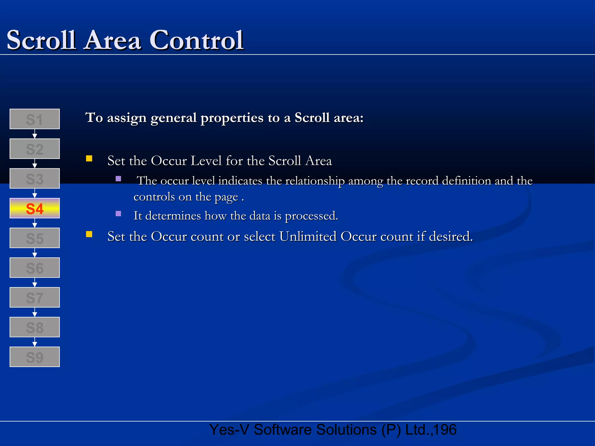 196Yes-V Software Solutions (P) Ltd.,
Scroll Area ControlScroll Area Control
To assign general properties to a Scroll area:To assign general properties to a Scroll area:
 Set the Occur Level for the Scroll AreaSet the Occur Level for the Scroll Area
 The occur level indicates the relationship among the record definition and theThe occur level indicates the relationship among the record definition and the
controls on the page .controls on the page .
 It determines how the data is processed.It determines how the data is processed.
 Set the Occur count or select Unlimited Occur count if desired.Set the Occur count or select Unlimited Occur count if desired.
S8
S9
S7
S6
S5
S4
S3
S2
S1
 