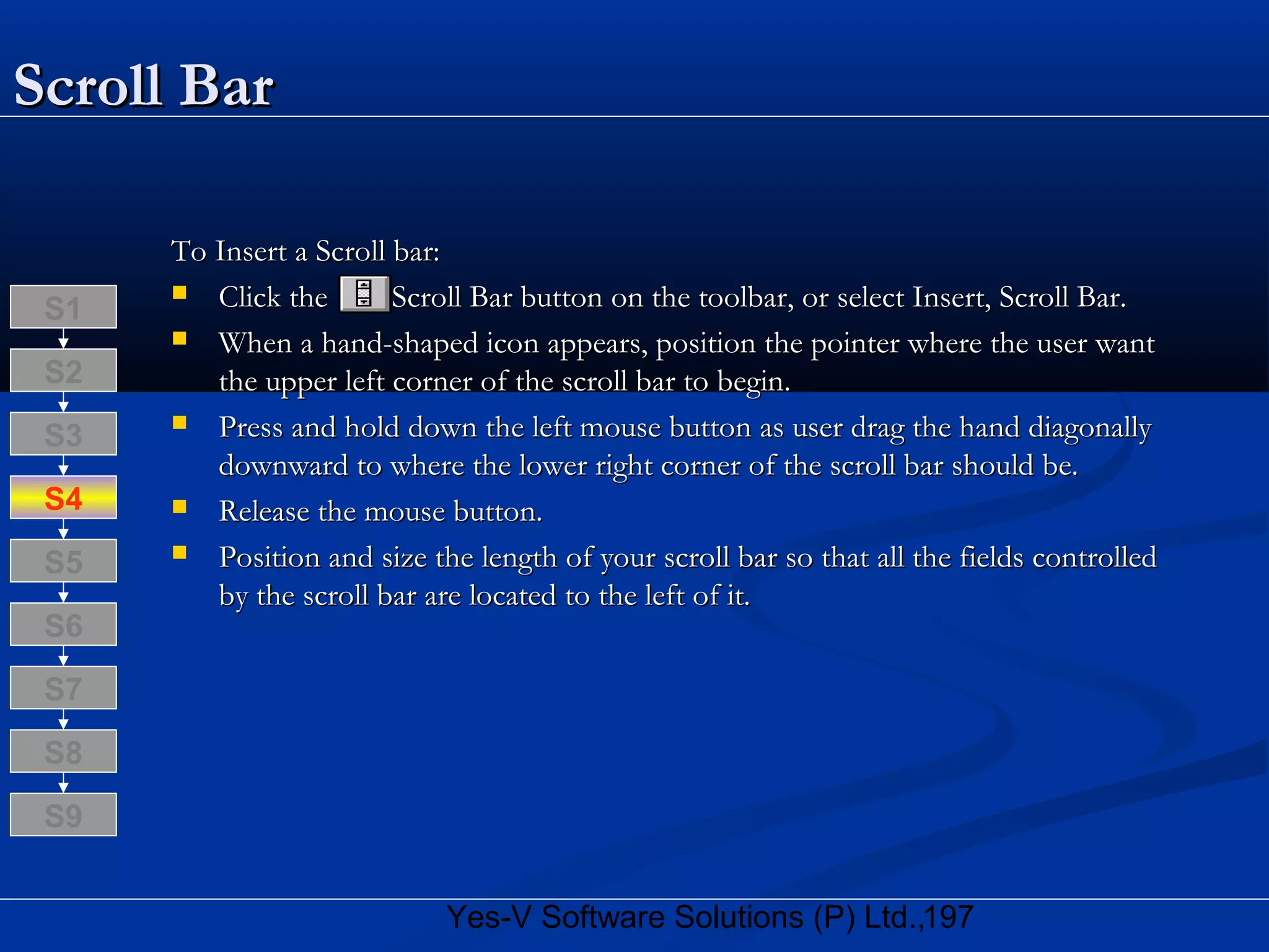197Yes-V Software Solutions (P) Ltd.,
Scroll BarScroll Bar
To Insert a Scroll bar:To Insert a Scroll bar:
 Click the Scroll Bar button on the toolbar, or select Insert, Scroll Bar.Click the Scroll Bar button on the toolbar, or select Insert, Scroll Bar.
 When a hand-shaped icon appears, position the pointer where the user wantWhen a hand-shaped icon appears, position the pointer where the user want
the upper left corner of the scroll bar to begin.the upper left corner of the scroll bar to begin.
 Press and hold down the left mouse button as user drag the hand diagonallyPress and hold down the left mouse button as user drag the hand diagonally
downward to where the lower right corner of the scroll bar should be.downward to where the lower right corner of the scroll bar should be.
 Release the mouse button.Release the mouse button.
 Position and size the length of your scroll bar so that all the fields controlledPosition and size the length of your scroll bar so that all the fields controlled
by the scroll bar are located to the left of it.by the scroll bar are located to the left of it.
S8
S9
S7
S6
S5
S4
S3
S2
S1
 