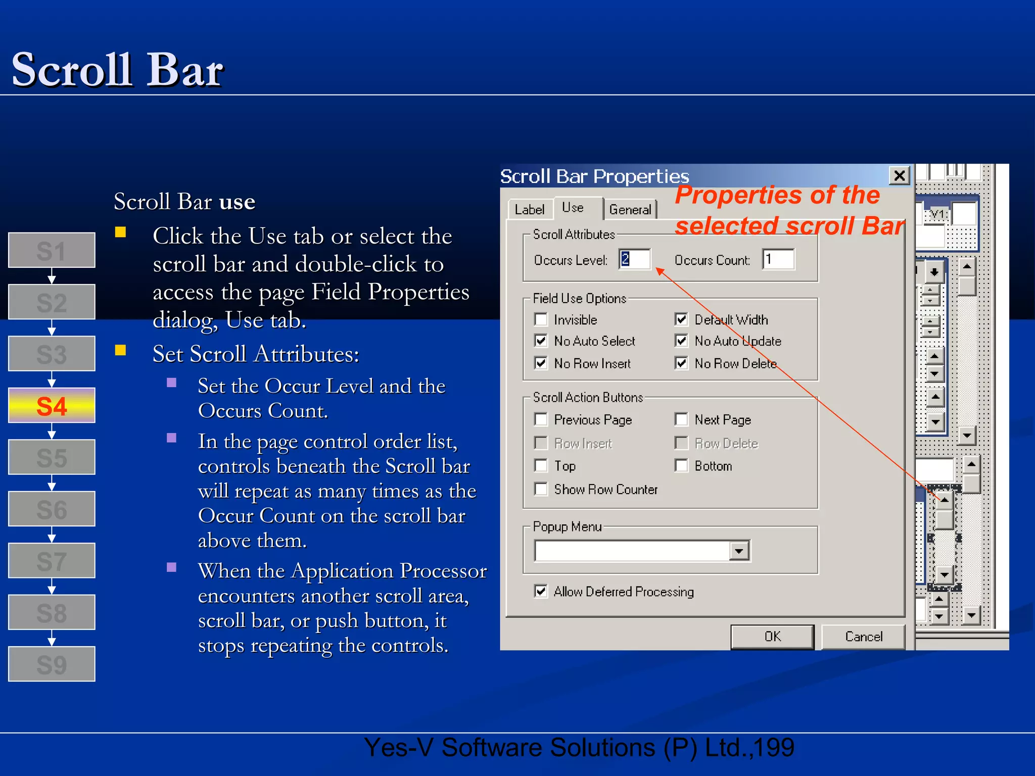 199Yes-V Software Solutions (P) Ltd.,
Scroll BarScroll Bar
Scroll BarScroll Bar useuse
 Click the Use tab or select theClick the Use tab or select the
scroll bar and double-click toscroll bar and double-click to
access the page Field Propertiesaccess the page Field Properties
dialog, Use tab.dialog, Use tab.
 Set Scroll Attributes:Set Scroll Attributes:
 Set the Occur Level and theSet the Occur Level and the
Occurs Count.Occurs Count.
 In the page control order list,In the page control order list,
controls beneath the Scroll barcontrols beneath the Scroll bar
will repeat as many times as thewill repeat as many times as the
Occur Count on the scroll barOccur Count on the scroll bar
above them.above them.
 When the Application ProcessorWhen the Application Processor
encounters another scroll area,encounters another scroll area,
scroll bar, or push button, itscroll bar, or push button, it
stops repeating the controls.stops repeating the controls.
S8
S9
S7
S6
S5
S4
S3
S2
S1
Properties of the
selected scroll Bar
 