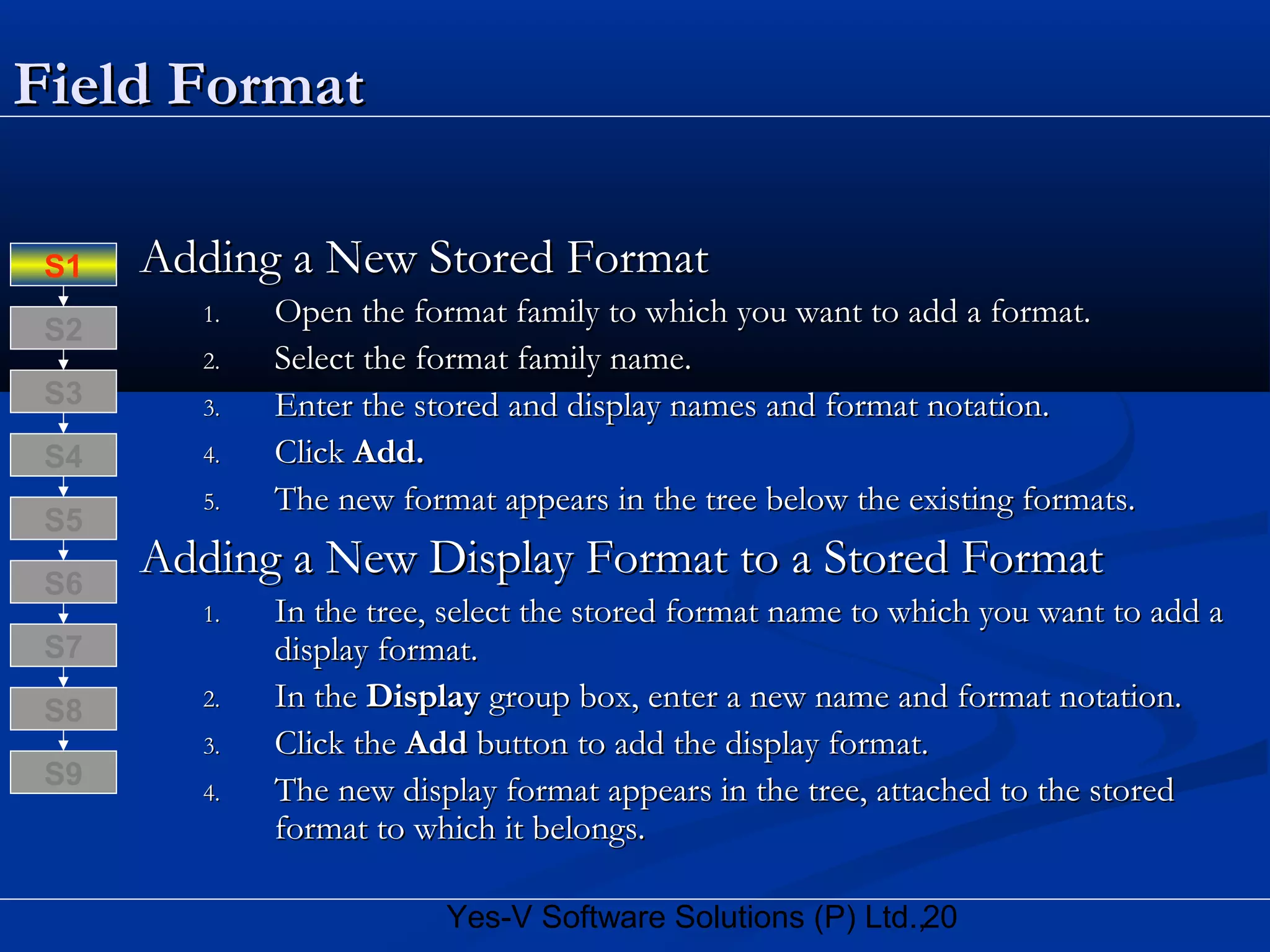 20Yes-V Software Solutions (P) Ltd.,
Field FormatField Format
Adding a New Stored FormatAdding a New Stored Format
1.1. Open the format family to which you want to add a format.Open the format family to which you want to add a format.
2.2. Select the format family name.Select the format family name.
3.3. Enter the stored and display names and format notation.Enter the stored and display names and format notation.
4.4. ClickClick Add.Add.
5.5. The new format appears in the tree below the existing formats.The new format appears in the tree below the existing formats.
Adding a New Display Format to a Stored FormatAdding a New Display Format to a Stored Format
1.1. In the tree, select the stored format name to which you want to add aIn the tree, select the stored format name to which you want to add a
display format.display format.
2.2. In theIn the DisplayDisplay group box, enter a new name and format notation.group box, enter a new name and format notation.
3.3. Click theClick the AddAdd button to add the display format.button to add the display format.
4.4. The new display format appears in the tree, attached to the storedThe new display format appears in the tree, attached to the stored
format to which it belongs.format to which it belongs.
S8
S9
S7
S6
S5
S4
S3
S2
S1
 